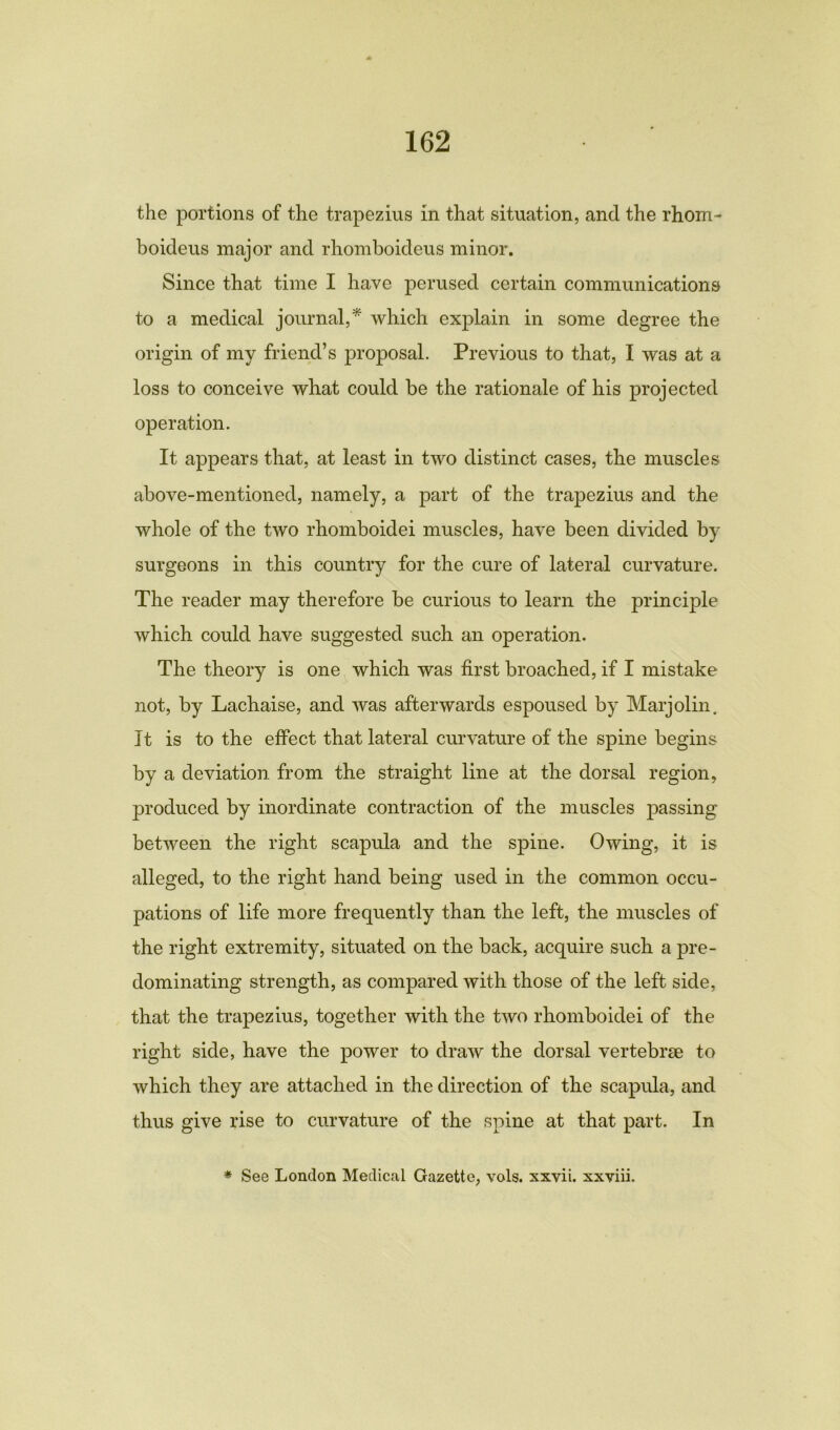 the portions of the trapezius in that situation, and the rhom- boideus major and rhomboideus minor. Since that time I have perused certain communications to a medical journal,* which explain in some degree the origin of my friend’s proposal. Previous to that, I was at a loss to conceive what could be the rationale of his projected operation. It appears that, at least in two distinct cases, the muscles above-mentioned, namely, a part of the trapezius and the whole of the two rhomboidei muscles, have been divided by surgeons in this country for the cure of lateral curvature. The reader may therefore be curious to learn the principle which could have suggested such an operation. The theory is one which was first broached, if I mistake not, by Lachaise, and was afterwards espoused by Marjolin. It is to the effect that lateral curvature of the spine begins by a deviation from the straight line at the dorsal region, produced by inordinate contraction of the muscles passing between the right scapula and the spine. Owing, it is alleged, to the right hand being used in the common occu- pations of life more frequently than the left, the muscles of the right extremity, situated on the back, acquire such a pre- dominating strength, as compared with those of the left side, that the trapezius, together with the two rhomboidei of the right side, have the power to draw the dorsal vertebrae to which they are attached in the direction of the scapula, and thus give rise to curvature of the spine at that part. In * See London Medical Gazette, vols. xxvii. xxviii.