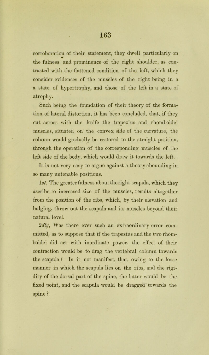 corroboration of their statement, they dwell particularly on m the fulness and prominence of the right shoulder, as con- trasted with the flattened condition of the left, which they consider evidences of the muscles of the right being in a a state of hypertrophy, and those of the left in a state of atrophy. Such being the foundation of their theory of the forma- tion of lateral distortion, it has been concluded, that, if they cut across with the knife the trapezius and rhomboidei muscles, situated on the convex side of the curvature, the column would gradually be restored to the straight position, through the operation of the corresponding muscles of the left side of the body, which would draw it towards the left. It is not very easy to argue against a theory abounding in so many untenable positions. 1st, The greater fulness about theright scapula, which they ascribe to increased size of the muscles, results altogether from the position of the ribs, which, by their elevation and bulging, throw out the scapula and its muscles beyond their natural level. 2dly, Was there ever such an extraordinary error com- mitted, as to suppose that if the trapezius and the two rhom- boidei did act with inordinate power, the effect of their contraction would be to drag the vertebral column towards the scapula 1 Is it not manifest, that, owing to the loose manner in which the scapula lies on the ribs, and the rigi- dity of the dorsal part of the spine, the latter would be the fixed point, and the scapula would be dragged towards the spine ?