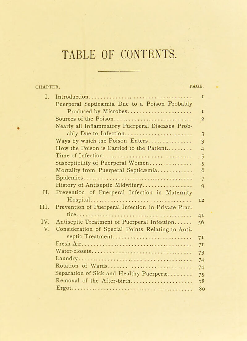 TABLE OF CONTENTS CHAPTER. PAGE. I. Introduction i Puerperal Septicaemia Due to a Poison Probably Produced by Microbes i Sources of the Poison 2 Nearly all Inflammatory Puerperal Diseases Prob- ably Due to Infection 3 Ways by which the Poison Enters 3 How the Poison is Carried to the Patient 4 Time of Infection 5 Susceptibility of Puerperal Women 5 Mortality from Puerperal Septicaemia 6 Epidemics 7 History of Antiseptic Midwifery 9 II. Prevention of Puerperal Infection in Maternity Hospital 12 III. Prevention of Puerperal Infection in Private Prac- tice 41 IV. Antiseptic Treatment of Puerperal Infection 56 V. Consideration of Special Points Relating to Anti- septic Treatment 71 Fresh Air 71 Water-closets 73 Laundry 74 Rotation of Wards 74 Separation of Sick and Healthy Puerperae 75 Removal of the After-birth 78 Ergot 80