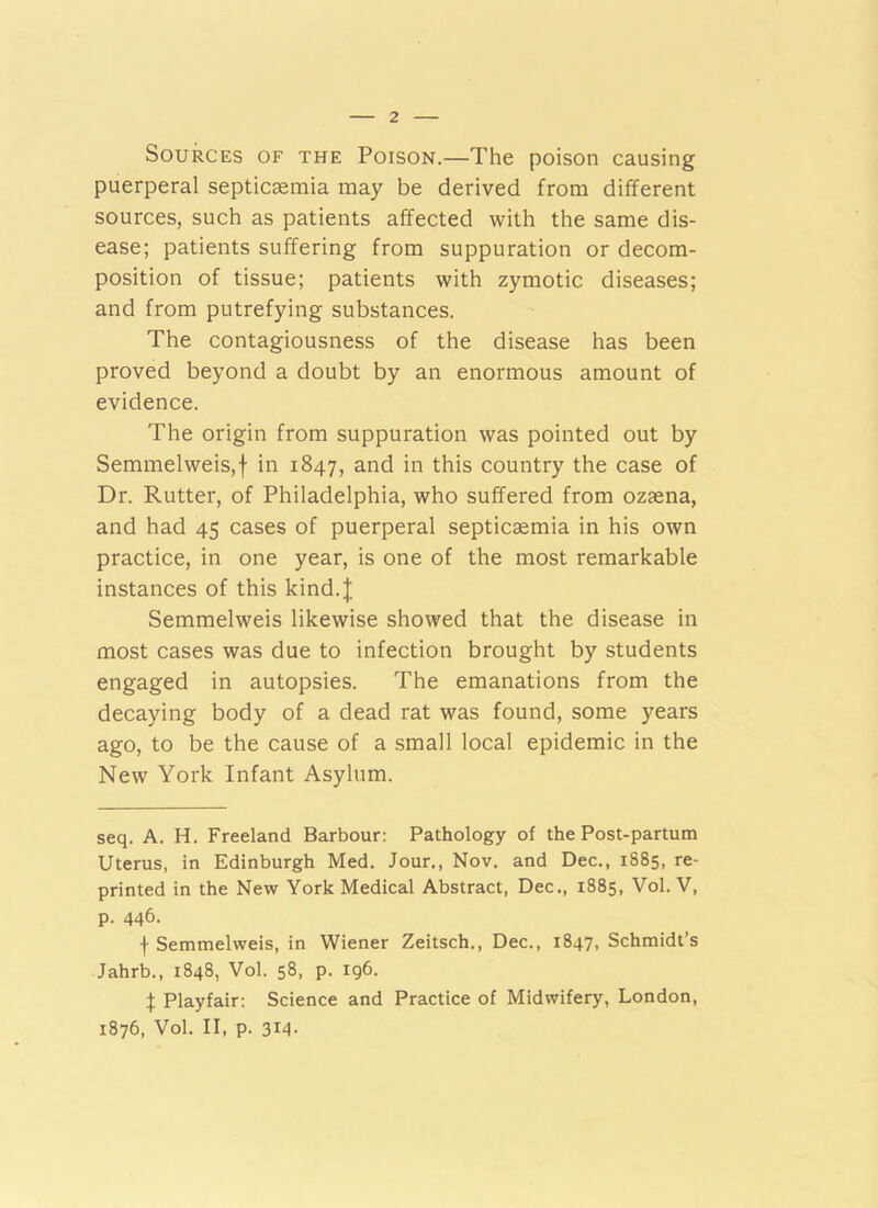 Sources of the Poison.—The poison causing puerperal septicaemia may be derived from different sources, such as patients affected with the same dis- ease; patients suffering from suppuration or decom- position of tissue; patients with zymotic diseases; and from putrefying substances. The contagiousness of the disease has been proved beyond a doubt by an enormous amount of evidence. The origin from suppuration was pointed out by Semmelweis,f in 1847, and in this country the case of Dr. Rutter, of Philadelphia, who suffered from ozaena, and had 45 cases of puerperal septicaemia in his own practice, in one year, is one of the most remarkable instances of this kind.J Semmelweis likewise showed that the disease in most cases was due to infection brought by students engaged in autopsies. The emanations from the decaying body of a dead rat was found, some years ago, to be the cause of a small local epidemic in the New York Infant Asylum. seq. A. H. Freeland Barbour; Pathology of the Post-partum Uterus, in Edinburgh Med. Jour,, Nov, and Dec., 1885, re- printed in the New York Medical Abstract, Dec., 1885, Vol. V, p. 446. f Semmelweis, in Wiener Zeitsch., Dec., 1847, Schmidt’s Jahrb., 1848, Vol. 58, p. 196. J Playfair: Science and Practice of Midwifery, London, 1876, Vol. II, p. 314-