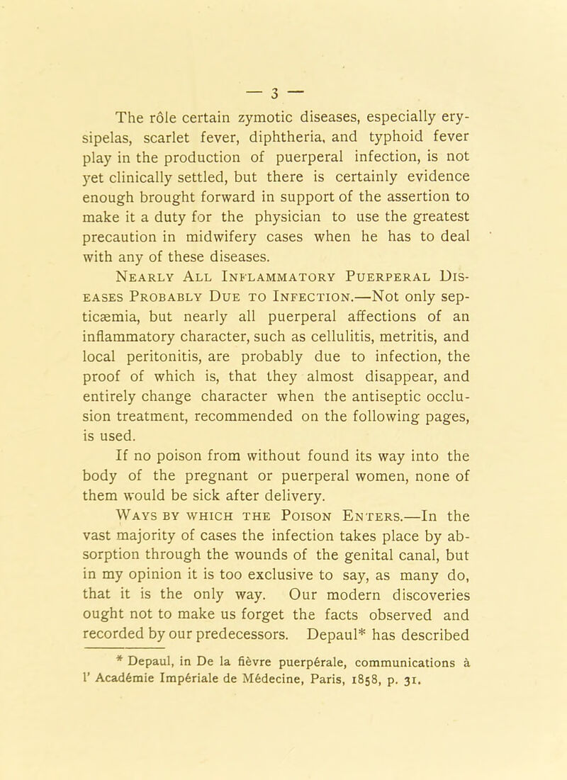 The role certain zymotic diseases, especially ery- sipelas, scarlet fever, diphtheria, and typhoid fever play in the production of puerperal infection, is not 5’-et clinically settled, but there is certainly evidence enough brought forward in support of the assertion to make it a duty for the physician to use the greatest precaution in midwifery cases when he has to deal with any of these diseases. Nearly All Inflammatory Puerperal Dis- eases Probably Due to Infection.—Not only sep- ticaemia, but nearly all puerperal affections of an inflammatory character, such as cellulitis, metritis, and local peritonitis, are probably due to infection, the proof of which is, that they almost disappear, and entirely change character when the antiseptic occlu- sion treatment, recommended on the following pages, is used. If no poison from without found its way into the body of the pregnant or puerperal women, none of them would be sick after delivery. Ways by which the Poison Enters.—In the vast majority of cases the infection takes place by ab- sorption through the wounds of the genital canal, but in my opinion it is too exclusive to say, as many do, that it is the only way. Our modern discoveries ought not to make us forget the facts observed and recorded by our predecessors. Depaul* has described * Depaul, in De la fi^vre puerp6rale, communications a r Acad6mie Imp6riale de M6decine, Paris, 1858, p. 31.