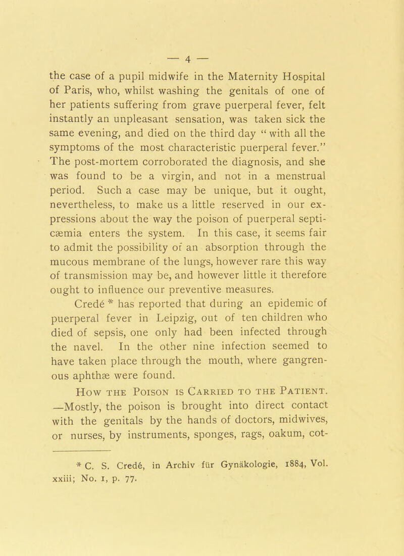 the case of a pupil midwife in the Maternity Hospital of Paris, who, whilst washing the genitals of one of her patients suffering from grave puerperal fever, felt instantly an unpleasant sensation, was taken sick the same evening, and died on the third day “ with all the symptoms of the most characteristic puerperal fever.” The post-mortem corroborated the diagnosis, and she was found to be a virgin, and not in a menstrual period. Such a case may be unique, but it ought, nevertheless, to make us a little reserved in our ex- pressions about the way the poison of puerperal septi- caemia enters the system. In this case, it seems fair to admit the possibility of an absorption through the raucous membrane of the lungs, however rare this way of transmission may be, and however little it therefore ought to influence our preventive measures. Cred6 * has reported that during an epidemic of puerperal fever in Leipzig, out of ten children who died of sepsis, one only had been infected through the navel. In the other nine infection seemed to have taken place through the mouth, where gangren- ous aphthae were found. How THE Poison is Carried to the Patient. —Mostly, the poison is brought into direct contact with the genitals by the hands of doctors, midwives, or nurses, by instruments, sponges, rags, oakum, cot- * C. S. Cred6, in Archiv fur Gynakologie, 1884, Vol. xxiii; No. i, p. 77.