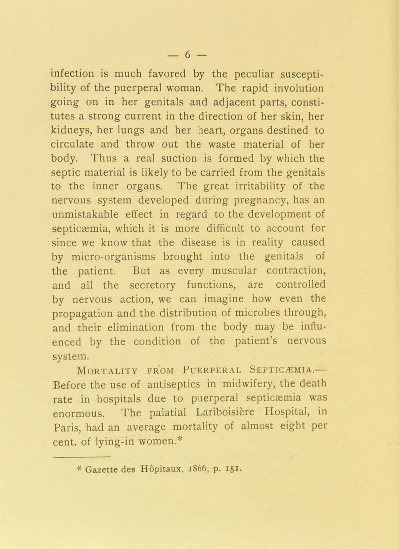 infection is much favored by the peculiar suscepti- bility of the puerperal woman. The rapid involution going on in her genitals and adjacent parts, consti- tutes a strong current in the direction of her skin, her kidneys, her lungs and her heart, organs destined to circulate and throw out the waste material of her body. Thus a real suction is formed by which the septic material is likely to be carried from the genitals to the inner organs. The great irritability of the nervous system developed during pregnancy, has an unmistakable effect in regard to the development of septicaemia, which it is more difficult to account for since we know that the disease is in reality caused by micro-organisms brought into the genitals of the patient. But as every muscular contraction, and all the secretory functions, are controlled by nervous action, we can imagine how even the propagation and the distribution of microbes through, and their elimination from the body may be influ- enced by the condition of the patient’s nervous system. Mortality from Puerperal SEPTiCiEMiA.— Before the use of antiseptics in midwifery, the death rate in hospitals due to puerperal septiaemia was enormous. The palatial Lariboisiere Hospital, in Paris, had an average mortality of almost eight per cent, of lying-in women.* * Gazette des Hopitaux, 1866, p. 151.