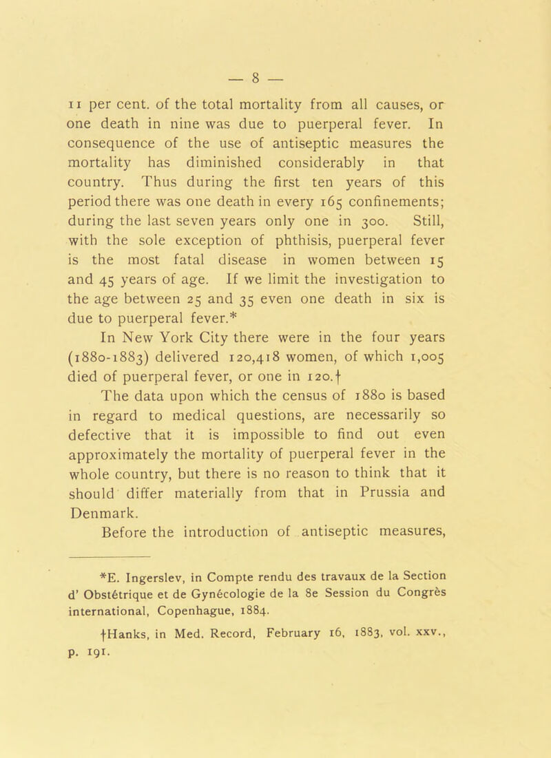 II per cent, of the total mortality from all causes, or one death in nine was due to puerperal fever. In consequence of the use of antiseptic measures the mortality has diminished considerably in that country. Thus during the first ten years of this period there was one death in every 165 confinements; during the last seven years only one in 300. Still, with the sole exception of phthisis, puerperal fever is the most fatal disease in women between 15 and 45 years of age. If we limit the investigation to the age between 25 and 35 even one death in six is due to puerperal fever.* In New York City there were in the four years (1880-1883) delivered 120,418 women, of which 1,005 died of puerperal fever, or one in i20.f The data upon which the census of 1880 is based in regard to medical questions, are necessarily so defective that it is impossible to find out even approximately the mortality of puerperal fever in the whole country, but there is no reason to think that it should differ materially from that in Prussia and Denmark. Before the introduction of antiseptic measures. *E. Ingerslev, in Compte rendu des travaux de la Section d’ Obst6trique et de Gyn6cologie de la 8e Session du Congres international, Copenhague, 1884. fHanks, in Med. Record, February i6, 1883, vol. xxv., p. 191.