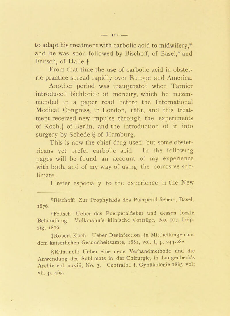 lO to adapt his treatment with carbolic acid to midwifery,* and he was soon followed by Bischoff, of Basel,* and Fritsch, of Halle, f From that time the use of carbolic acid in obstet- ric practice spread rapidly over Europe and America. Another period was inaugurated when Tarnier introduced bichloride of mercury, which he recom- mended in a paper read before the International Medical Congress, in London, i88i, and this treat- ment received new impulse through the experiments of Koch,J of Berlin, and the introduction of it into surgery by Schede,§ of Hamburg. This is now the chief drug used, but some obstet- ricans yet prefer carbolic acid. In the following pages will be found an account of my experience with both, and of my way of using the corrosive sub- limate. I refer especiall)' to the experience in the New *Bischoff: Zur Prophylaxis des Puerperal fieber=, Basel, 1876 fFritsch: Ueber das Puerperalfieber und dessen locale Behandlung. Volkmann’s klinische Vortrage, No. 107, Leip- zig, 1876. ^Robert Koch: Ueber Desinfeclion, in Mittheilungen aus dem kaiserlichen Gesundheitsamte, 1881, vol. I, p. 244-282. §Kummell: Ueber eine neue Verbandmethode und die Anwendung des Sublimats in der Cbirurgie, in Langenbeck’s Archiv vol. xxviii. No. 3. Centralbl. f. Gynakologie 1883 vol;