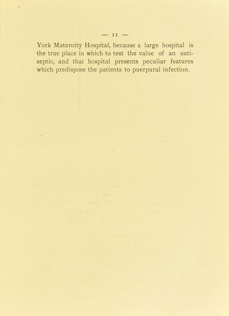 York Maternity Hospital, because a large hospital is the true place in which to test the value of an anti- septic, and that hospital presents peculiar features which predispose the patients to puerpural infection.