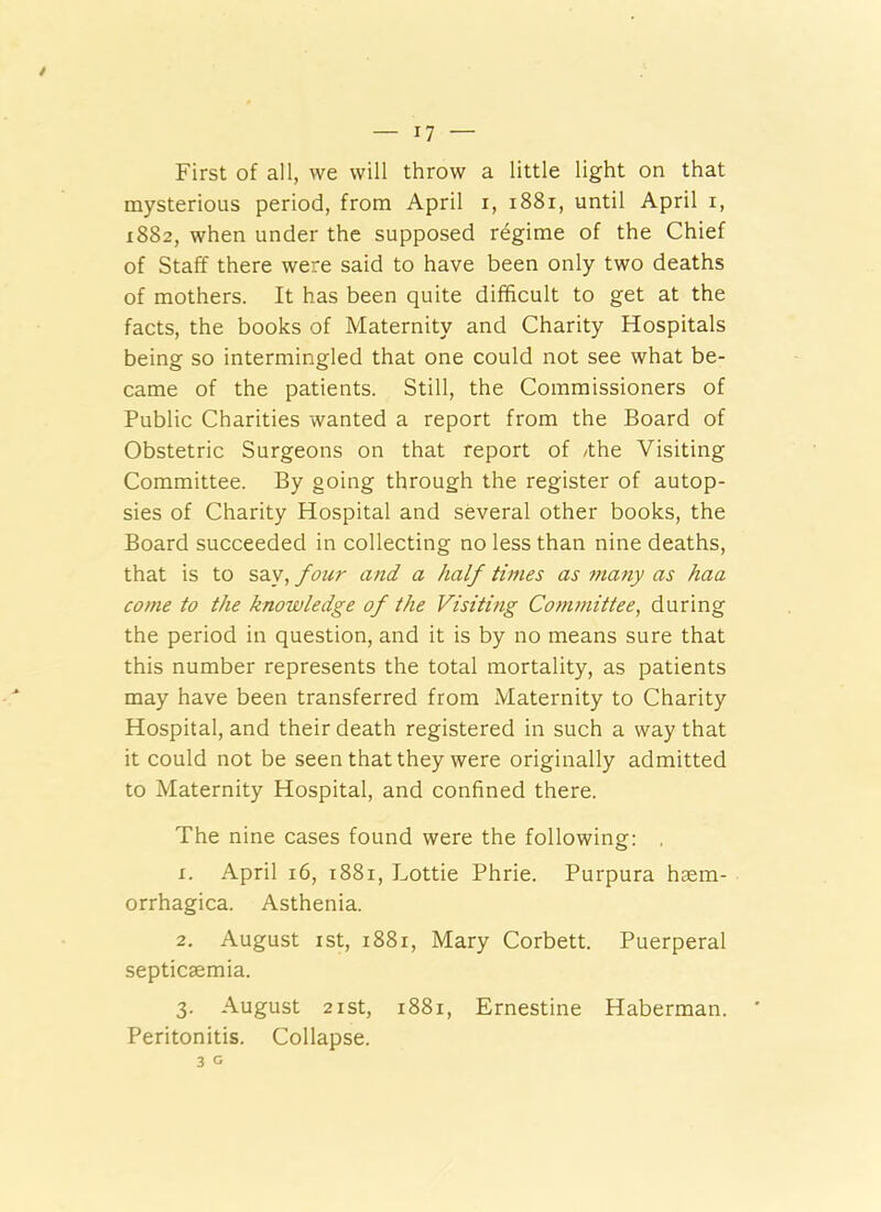 First of all, we will throw a little light on that mysterious period, from April i, i88i, until April i, 1882, when under the supposed regime of the Chief of Staff there were said to have been only two deaths of mothers. It has been quite difficult to get at the facts, the books of Maternity and Charity Hospitals being so intermingled that one could not see what be- came of the patients. Still, the Commissioners of Public Charities wanted a report from the Board of Obstetric Surgeons on that report of /the Visiting Committee. By going through the register of autop- sies of Charity Hospital and several other books, the Board succeeded in collecting no less than nine deaths, that is to say, four and a half times as many as haa come to the knowledge of the Visiting Committee, during the period in question, and it is by no means sure that this number represents the total mortality, as patients may have been transferred from Maternity to Charity Hospital, and their death registered in such a way that it could not be seen that they were originally admitted to Maternity Hospital, and confined there. The nine cases found were the following; , X. April 16, 1881, Lottie Phrie. Purpura haem- orrhagica. Asthenia. 2. August ist, 1881, Mary Corbett. Puerperal septicaemia. 3. August 2ist, 1881, Ernestine Haberman. Peritonitis. Collapse.