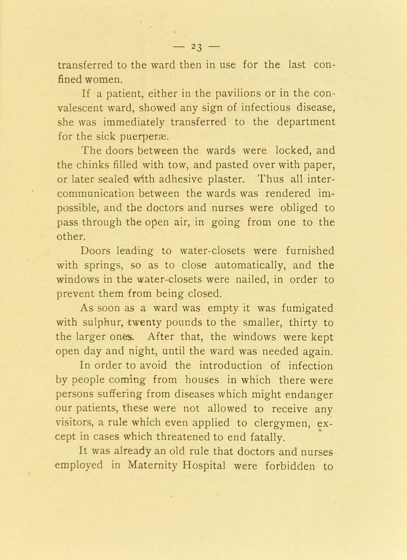 transferred to the ward then in use for the last con- fined women. If a patient, either in the pavilions or in the con- valescent ward, showed any sign of infectious disease, she was immediately transferred to the department for the sick puerperae. The doors between the wards were locked, and the chinks filled with tow, and pasted over with paper, or later sealed with adhesive plaster. Thus all inter- communication between the wards was rendered im- possible, and the doctors and nurses were obliged to pass through the open air, in going from one to the other. Doors leading to water-closets were furnished with springs, so as to close automatically, and the windows in the water-closets were nailed, in order to prevent them from being closed. As soon as a ward was empty it was fumigated with sulphur, twenty pounds to the smaller, thirty to the larger ones. After that, the windows were kept open day and night, until the ward was needed again. In order to avoid the introduction of infection by people coming from houses in which there were persons suffering from diseases which might endanger our patients, these were not allowed to receive any visitors, a rule which even applied to clergymen, ex- cept in cases which threatened to end fatally. It was already an old rule that doctors and nurses employed in Maternity Hospital were forbidden to