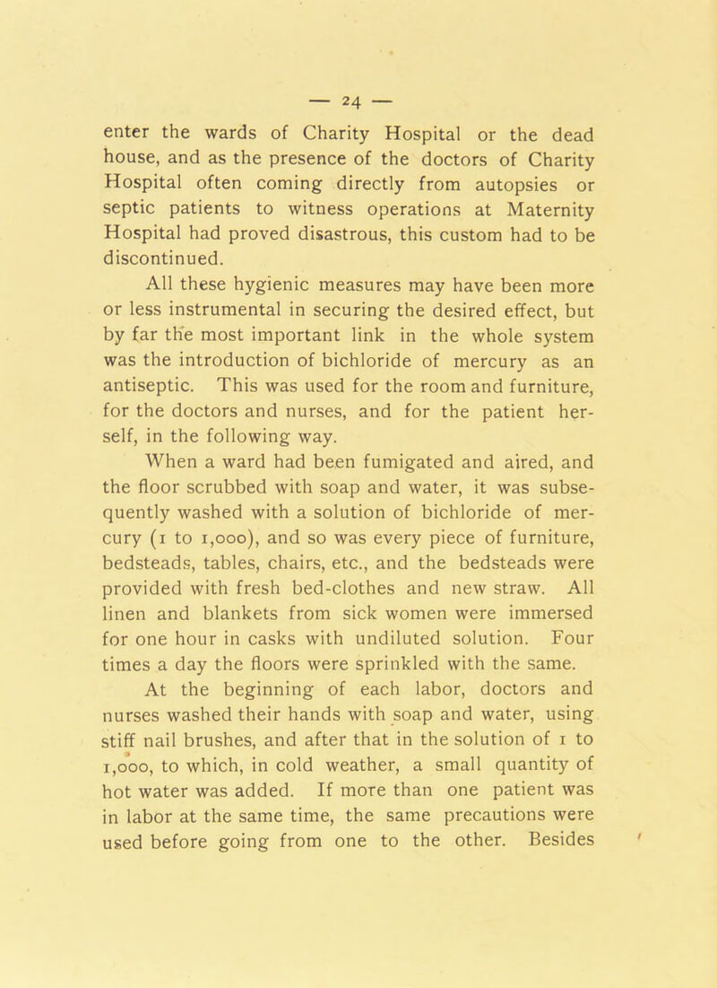 enter the wards of Charity Hospital or the dead house, and as the presence of the doctors of Charity Hospital often coming directly from autopsies or septic patients to witness operations at Maternity Hospital had proved disastrous, this custom had to be discontinued. All these hygienic measures may have been more or less instrumental in securing the desired effect, but by far th'e most important link in the whole system was the introduction of bichloride of mercury as an antiseptic. This was used for the room and furniture, for the doctors and nurses, and for the patient her- self, in the following way. When a ward had been fumigated and aired, and the floor scrubbed with soap and water, it was subse- quently washed with a solution of bichloride of mer- cury (i to i,ooo), and so was every piece of furniture, bedsteads, tables, chairs, etc., and the bedsteads were provided with fresh bed-clothes and new straw. All linen and blankets from sick women were immersed for one hour in casks with undiluted solution. Four times a day the floors were sprinkled with the same. At the beginning of each labor, doctors and nurses washed their hands with soap and water, using stiff nail brushes, and after that in the solution of i to 1,000, to which, in cold weather, a small quantity of hot water was added. If more than one patient was in labor at the same time, the same precautions were used before going from one to the other. Besides