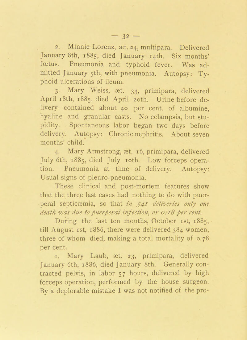 2. Minnie Lorenz, aet. 24, multipara. Delivered January 8th, 1885, died January 14th. Six months’ foetus. Pneumonia and typhoid fever. Was ad- mitted January 5th, with pneumonia. Autopsy: Ty- phoid ulcerations of ileum. 3. Mary Weiss, ast. 33, primipara, delivered April i8th, 1885, died April 20th. Urine before de- livery contained about 40 per cent, of albumine, hyaline and granular casts. No eclampsia, but stu- pidity. Spontaneous labor began two days before delivery. Autopsy: Chronic nephritis. About seven months’ child. 4. Mary Armstrong, set. 16, primipara, delivered July 6th, 1885, died July loth. Low forceps opera- tion. Pneumonia at time of delivery. Autopsy: Usual signs of pleuro-pneumonia. These clinical and post-mortem features show that the three last cases had nothing to do with puer- peral septicaemia, so that in ^41 deliveries only one death was due to puerperal infection, or o:i8 per cent. During the last ten months, October ist, 1885, till August ist, 1886, there were delivered 384 women, three of whom died, making a total mortality of 0.78 per cent. I. Mary Laub, aet. 23, primipara, delivered January 6th, 1886, died January 8th. Generally con- tracted pelvis, in labor 57 hours, delivered by high forceps operation, performed by the house surgeon. By a deplorable mistake I was not notified of the pro-