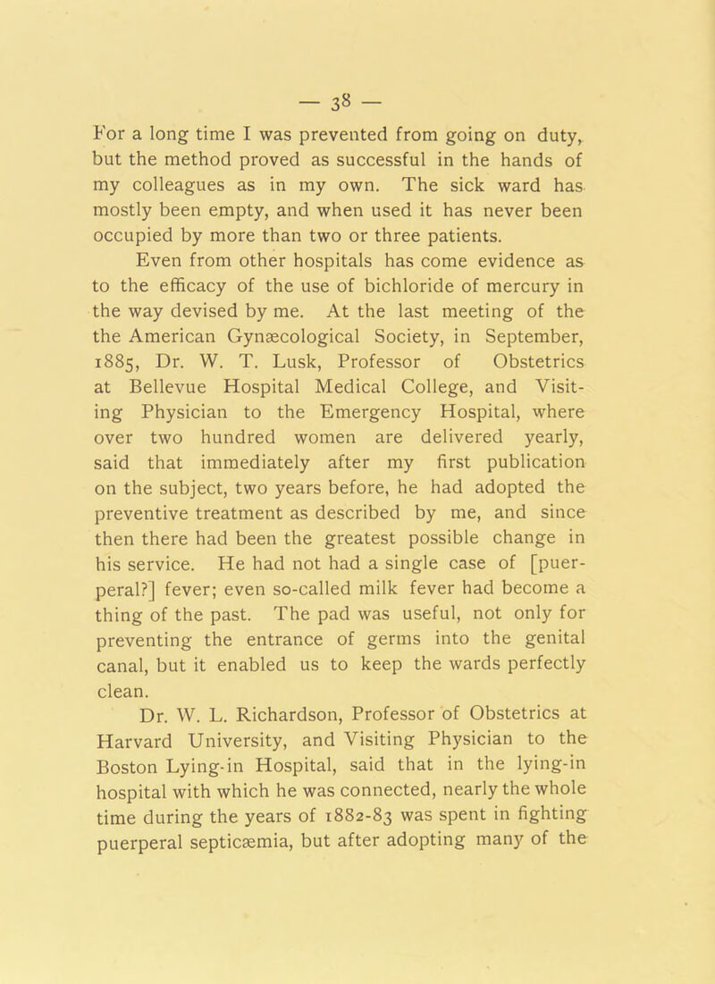 For a long time I was prevented from going on duty, but the method proved as successful in the hands of my colleagues as in my own. The sick ward has mostly been empty, and when used it has never been occupied by more than two or three patients. Even from other hospitals has come evidence as to the efficacy of the use of bichloride of mercury in the way devised by me. At the last meeting of the the American Gynsecological Society, in September, 1885, Dr. W. T. Lusk, Professor of Obstetrics at Bellevue Hospital Medical College, and Visit- ing Physician to the Emergency Hospital, where over two hundred women are delivered yearly, said that immediately after my first publication on the subject, two years before, he had adopted the preventive treatment as described by me, and since then there had been the greatest possible change in his service. He had not had a single case of [puer- peral?] fever; even so-called milk fever had become a thing of the past. The pad was useful, not only for preventing the entrance of germs into the genital canal, but it enabled us to keep the wards perfectly clean. Dr. W. L. Richardson, Professor of Obstetrics at Harvard University, and Visiting Physician to the Boston Lying-in Hospital, said that in the lying-in hospital with which he was connected, nearly the whole time during the years of 1882-83 was spent in fighting puerperal septicaemia, but after adopting many of the