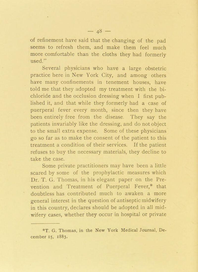- 4« - of refinement have said that the changing of the pad seems to refresh them, and make them feel much more comfortable than the cloths they had formerly used.” Several physicians who have a large obstetric practice here in New York City, and among others have many confinements in tenement houses, have told me that they adopted my treatment with the bi- chloride and the occlusion dressing when I first pub- lished it, and that while they formerly had a case of puerperal fever every month, since then they have been entirely free from the disease. They say the patients invariably like the dressing, and do not object to the small extra expense. Some of these physicians go so far as to make the consent of the patient to this treatment a condition of their services. If the patient refuses to buy the necessary materials, they decline to take the case. Some private practitioners may have been a little scared by some of the prophylactic measures which Dr. T. G. Thomas, in his elegant paper on the Pre- vention and Treatment of Puerperal Fever,* that doubtless has contributed much to awaken a more general interest in the question of antiseptic midwifery in this country, declares should be adopted in all mid- wifery cases, whether they occur in hospital or private *T. G. Thomas, in the New York Medical Journal, De- cember 15, 1883.