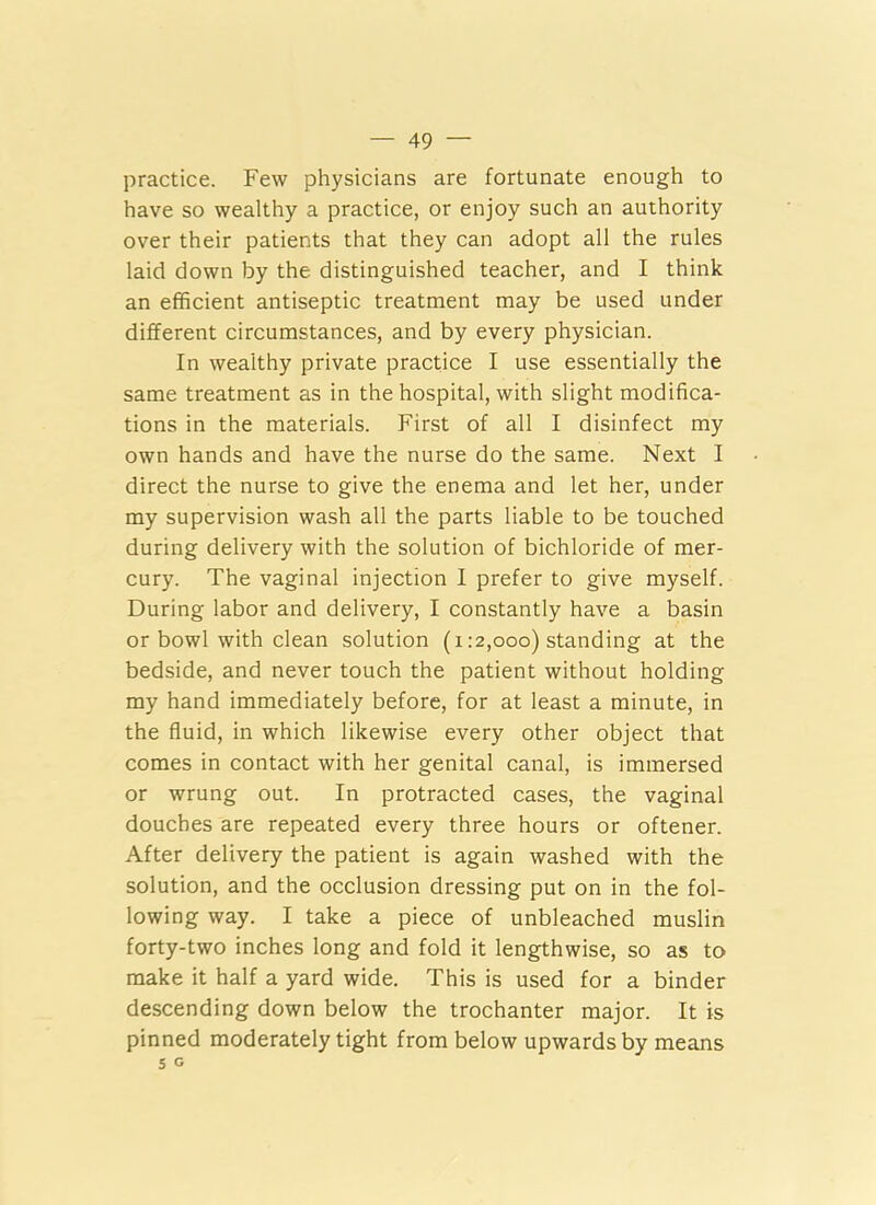 practice. Few physicians are fortunate enough to have so wealthy a practice, or enjoy such an authority over their patients that they can adopt all the rules laid down by the distinguished teacher, and I think an efficient antiseptic treatment may be used under different circumstances, and by every physician. In wealthy private practice I use essentially the same treatment as in the hospital, with slight modifica- tions in the materials. First of all I disinfect my own hands and have the nurse do the same. Next I direct the nurse to give the enema and let her, under my supervision wash all the parts liable to be touched during delivery with the solution of bichloride of mer- cury. The vaginal injection I prefer to give myself. During labor and delivery, I constantly have a basin or bowl with clean solution (1:2,000) standing at the bedside, and never touch the patient without holding my hand immediately before, for at least a minute, in the fluid, in which likewise every other object that comes in contact with her genital canal, is immersed or wrung out. In protracted cases, the vaginal douches are repeated every three hours or oftener. After delivery the patient is again washed with the solution, and the occlusion dressing put on in the fol- lowing way. I take a piece of unbleached muslin forty-two inches long and fold it lengthwise, so as to make it half a yard wide. This is used for a binder descending down below the trochanter major. It is pinned moderately tight from below upwards by means