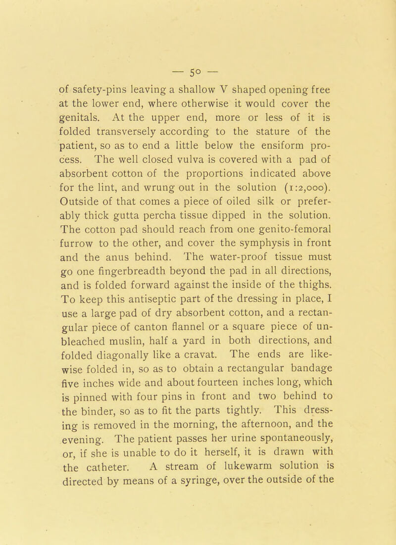 of safety-pins leaving a shallow V shaped opening free at the lower end, where otherwise it would cover the genitals. At the upper end, more or less of it is folded transversely according to the stature of the patient, so as to end a little below the ensiform pro- cess. The well closed vulva is covered with a pad of absorbent cotton of the proportions indicated above for the lint, and wrung out in the solution (1:2,000). Outside of that comes a piece of oiled silk or prefer- ably thick gutta percha tissue dipped in the solution. The cotton pad should reach from one genito-femoral furrow to the other, and cover the symphysis in front and the anus behind. The water-proof tissue must go one fingerbreadth beyond the pad in all directions, and is folded forward against the inside of the thighs. To keep this antiseptic part of the dressing in place, I use a large pad of dry absorbent cotton, and a rectan- gular piece of canton flannel or a square piece of un- bleached muslin, half a yard in both directions, and folded diagonally like a cravat. The ends are like- wise folded in, so as to obtain a rectangular bandage five inches wide and about fourteen inches long, which is pinned with four pins in front and two behind to the binder, so as to fit the parts tightly. This dress- ing is removed in the morning, the afternoon, and the evening. The patient passes her urine spontaneously, or, if she is unable to do it herself, it is drawn with the catheter. A stream of lukewarm solution is directed by means of a syringe, over the outside of the