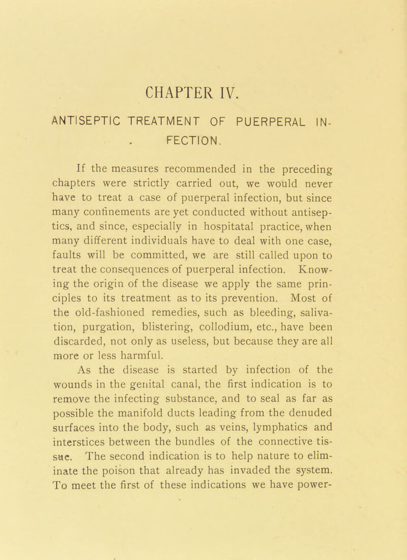 CHAPTER IV. ANTISEPTIC TREATMENT OF PUERPERAL IN- FECTION. If the measures recommended in the preceding chapters were strictly carried out, we would never have to treat a case of puerperal infection, but since many confinements are yet conducted without antisep- tics, and since, especially in hospitatal practice, when many different individuals have to deal with one case, faults will be committed, we are still called upon to treat the consequences of puerperal infection. Know- ing the origin of the disease we apply the same prin- ciples to its treatment as to its prevention. Most of the old-fashioned remedies, such as bleeding, saliva- tion, purgation, blistering, collodium, etc., have been discarded, not only as useless, but because they are all more or less harmful. As the disease is started by infection of the wounds in the genital canal, the first indication is to remove the infecting substance, and to seal as far as possible the manifold ducts leading from the denuded surfaces into the body, such as veins, lymphatics and interstices between the bundles of the connective tis- sue. The second indication is to help nature to elim- inate the poison that already has invaded the system. To meet the first of these indications we have power-