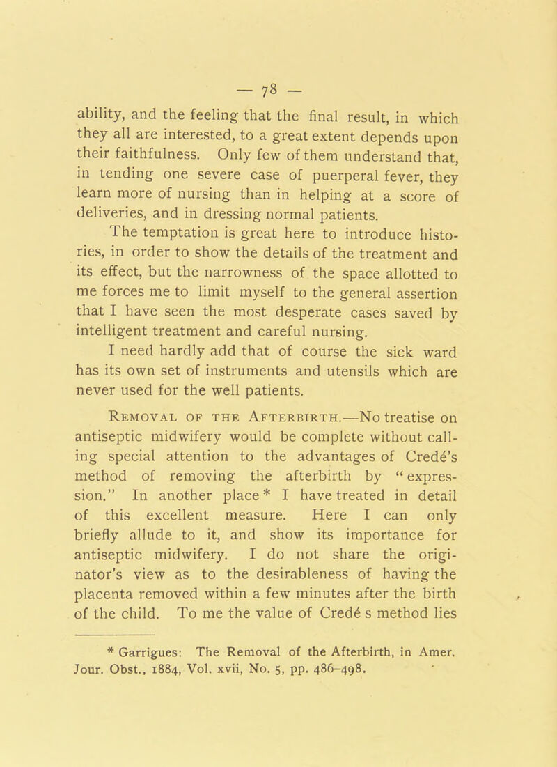 ability, and the feeling that the final result, in which they all are interested, to a great extent depends upon their faithfulness. Only few of them understand that, in tending one severe case of puerperal fever, they learn more of nursing than in helping at a score of deliveries, and in dressing normal patients. The temptation is great here to introduce histo- ries, in order to show the details of the treatment and its effect, but the narrowness of the space allotted to me forces me to limit myself to the general assertion that I have seen the most desperate cases saved by intelligent treatment and careful nursing. I need hardly add that of course the sick ward has its own set of instruments and utensils which are never used for the well patients. Removal of the Afterbirth.—No treatise on antiseptic midwifery would be complete without call- ing special attention to the advantages of Crede’s method of removing the afterbirth by “ expres- sion.” In another place* I have treated in detail of this excellent measure. Here I can only briefly allude to it, and show its importance for antiseptic midwifery. I do not share the origi- nator’s view as to the desirableness of having the placenta removed within a few minutes after the birth of the child. To me the value of Cred^ s method lies * Garrigues: The Removal of the Afterbirth, in Amer. Jour. Obst., 1884, Vol. xvii, No. 5, pp. 486-498.
