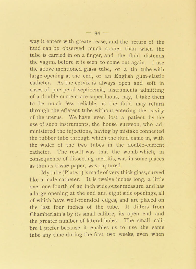 way it enters with greater ease, and the return of the fluid can be observed much sooner than when the tube is carried in on a finger, and the fluid distends the vagina before it is seen to come out again. I use the above mentioned glass tube, or a tin tube with large opening at the end, or an English gum-elastic catheter. As the cervix is always open and soft in cases of puerperal septicemia, instruments admitting of a double current are superfluous, nay, I take them to be much less reliable, as the fluid may return through the efferent tube without entering the cavity of the uterus. We have even lost a patient by the use of such instruments, the house surgeon, who ad- ministered the injections, having by mistake connected the rubber tube through which the fluid came in, with the wider of the two tubes in the double-current catheter. The result was that the womb which, in consequence of dissecting metritis, was in some places as thin as tissue paper, was ruptured. My tube (Plate,i) is madeof very thick glass, curved like a male catheter. It is twelve inches long, a little over one-fourth of an inch wide,outer measure, and has a large opening at the end and eight side openings, all of which have well-rounded edges, and are placed on the last four inches of the tube. It differs from Chamberlain’s by its small calibre, its open end and the greater number of lateral holes. The small cali- bre I prefer because it enables us to use the same tube any time during the first two weeks, even when