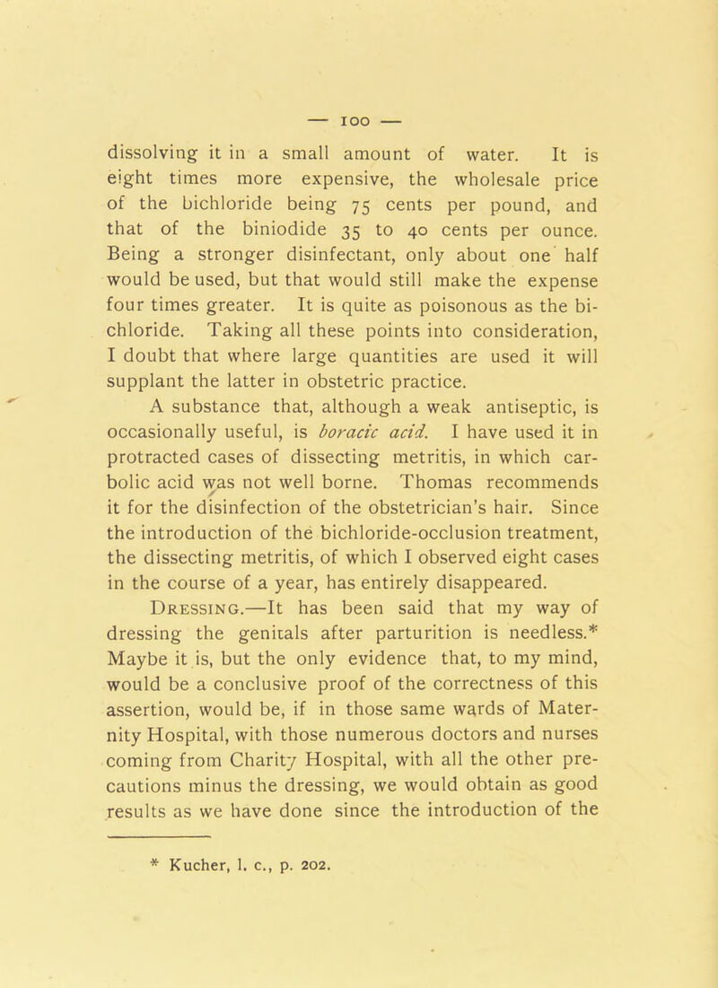 lOO dissolving it in a small amount of water. It is eight times more expensive, the wholesale price of the bichloride being 75 cents per pound, and that of the biniodide 35 to 40 cents per ounce. Being a stronger disinfectant, only about one half would be used, but that would still make the expense four times greater. It is quite as poisonous as the bi- chloride. Taking all these points into consideration, I doubt that where large quantities are used it will supplant the latter in obstetric practice. A substance that, although a weak antiseptic, is occasionally useful, is boracic acid. I have used it in protracted cases of dissecting metritis, in which car- bolic acid was not well borne. Thomas recommends / it for the disinfection of the obstetrician’s hair. Since the introduction of the bichloride-occlusion treatment, the dissecting metritis, of which I observed eight cases in the course of a year, has entirely disappeared. Dressing.—It has been said that my way of dressing the genitals after parturition is needless.* Maybe it is, but the only evidence that, to my mind, would be a conclusive proof of the correctness of this assertion, would be, if in those same wards of Mater- nity Hospital, with those numerous doctors and nurses coming from Charity Hospital, with all the other pre- cautions minus the dressing, we would obtain as good results as we have done since the introduction of the * Kucher, 1. c., p. 202.