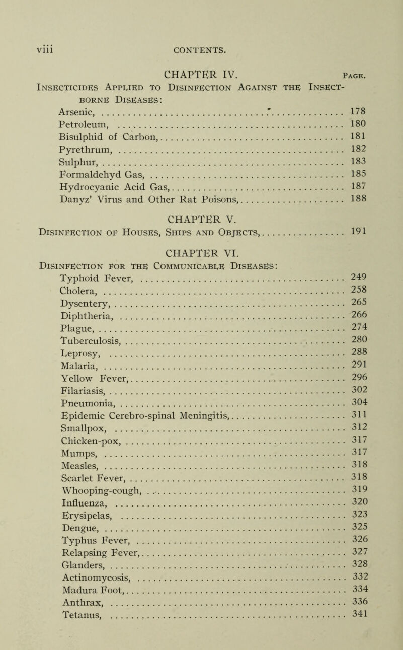 CHAPTER IV. Page. Insecticides Applied to Disinfection Against the Insect- borne Diseases; Arsenic, 178 Petroleum, 180 Bisulphid of Carbon, 181 Pyrethrum, 182 Sulphur, 183 Formaldehyd Gas, 185 Hydrocyanic Acid Gas, 187 Danyz’ Virus and Other Rat Poisons, 188 CHAPTER V. Disinfection of Houses, Ships and Objects, 191 CHAPTER VI. Disinfection for the Communicable Diseases: Typhoid Fever, 249 Cholera, 258 Dysentery, 265 Diphtheria, 266 Plague, 274 Tuberculosis, 280 Leprosy, 288 Malaria, 291 Yellow Fever, 296 Filariasis, 302 Pneumonia, 304 Epidemic Cerebro-spinal Meningitis, 311 Smallpox, 312 Chicken-pox, 317 Mumps, 317 Measles, 318 Scarlet Fever, 318 Whooping-cough, . 319 Influenza, 320 Erysipelas, 323 Dengue, 325 Typhus Fever, 326 Relapsing Fever, 327 Glanders, 328 Actinomycosis, 332 Madura Foot, 334 Anthrax, 336