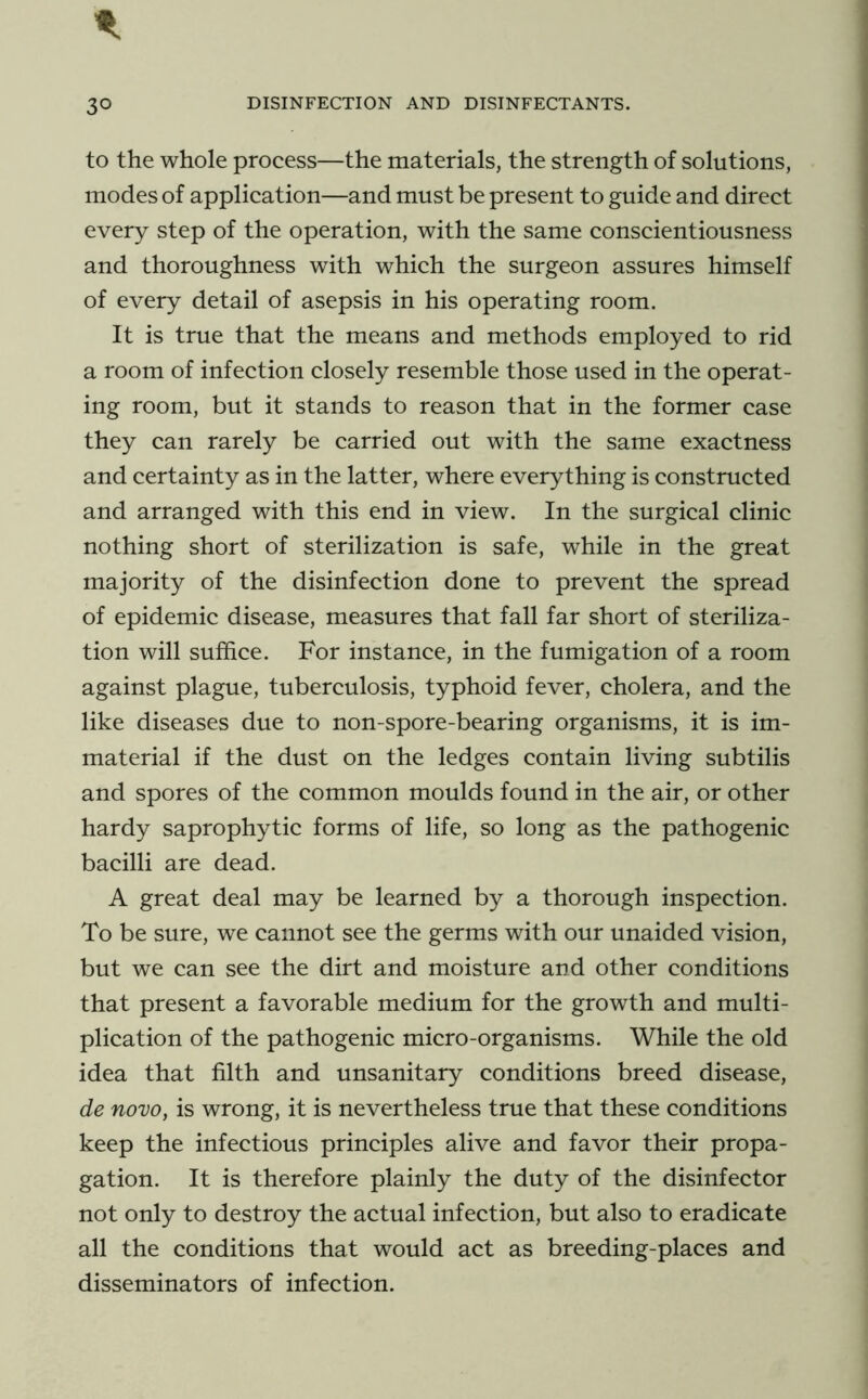 to the whole process—the materials, the strength of solutions, modes of application—and must be present to guide and direct every step of the operation, with the same conscientiousness and thoroughness with which the surgeon assures himself of every detail of asepsis in his operating room. It is true that the means and methods employed to rid a room of infection closely resemble those used in the operat- ing room, but it stands to reason that in the former case they can rarely be carried out with the same exactness and certainty as in the latter, where everything is constructed and arranged with this end in view. In the surgical clinic nothing short of sterilization is safe, while in the great majority of the disinfection done to prevent the spread of epidemic disease, measures that fall far short of steriliza- tion will suffice. For instance, in the fumigation of a room against plague, tuberculosis, typhoid fever, cholera, and the like diseases due to non-spore-bearing organisms, it is im- material if the dust on the ledges contain living subtilis and spores of the common moulds found in the air, or other hardy saprophytic forms of life, so long as the pathogenic bacilli are dead. A great deal may be learned by a thorough inspection. To be sure, we cannot see the germs with our unaided vision, but we can see the dirt and moisture and other conditions that present a favorable medium for the growth and multi- plication of the pathogenic micro-organisms. While the old idea that filth and unsanitary conditions breed disease, de novo, is wrong, it is nevertheless true that these conditions keep the infectious principles alive and favor their propa- gation. It is therefore plainly the duty of the disinfector not only to destroy the actual infection, but also to eradicate all the conditions that would act as breeding-places and disseminators of infection.