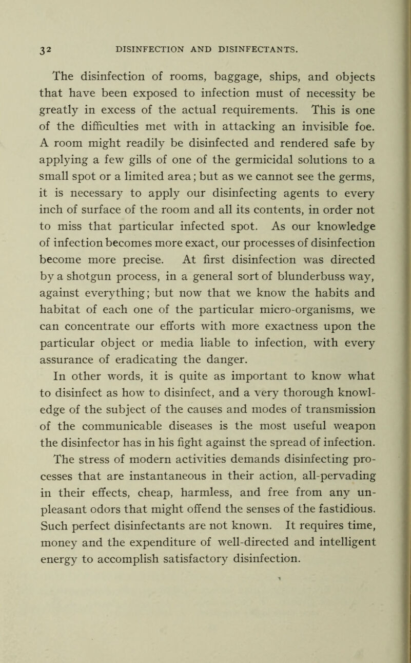 The disinfection of rooms, baggage, ships, and objects that have been exposed to infection must of necessity be greatly in excess of the actual requirements. This is one of the difficulties met with in attacking an invisible foe. A room might readily be disinfected and rendered safe by applying a few gills of one of the germicidal solutions to a small spot or a limited area; but as we cannot see the germs, it is necessary to apply our disinfecting agents to every inch of surface of the room and all its contents, in order not to miss that particular infected spot. As our knowledge of infection becomes more exact, our processes of disinfection become more precise. At first disinfection was directed by a shotgun process, in a general sort of blunderbuss way, against everything; but now that we know the habits and habitat of each one of the particular micro-organisms, we can concentrate our efforts with more exactness upon the particular object or media liable to infection, with every assurance of eradicating the danger. In other words, it is quite as important to know what to disinfect as how to disinfect, and a very thorough knowl- edge of the subject of the causes and modes of transmission of the communicable diseases is the most useful weapon the disinfector has in his fight against the spread of infection. The stress of modern activities demands disinfecting pro- cesses that are instantaneous in their action, all-pervading in their effects, cheap, harmless, and free from any un- pleasant odors that might offend the senses of the fastidious. Such perfect disinfectants are not known. It requires time, money and the expenditure of well-directed and intelligent energy to accomplish satisfactory disinfection.