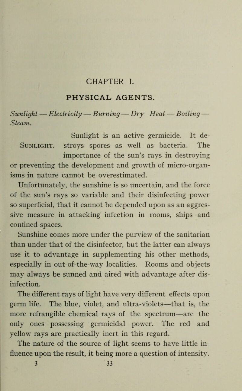 CHAPTER I. PHYSICAL AGENTS. Sunlight — Electricity — Burning — Dry Heat — Boiling — Steam. Sunlight is an active germicide. It de- SuNLiGHT. stroys spores as well as bacteria. The importance of the sun’s rays in destroying or preventing the development and growth of micro-organ- isms in nature cannot be overestimated. Unfortunately, the sunshine is so uncertain, and the force of the sun’s rays so variable and their disinfecting power so superficial, that it cannot be depended upon as an aggres- sive measure in attacking infection in rooms, ships and confined spaces. Sunshine comes more under the purview of the sanitarian than under that of the disinfector, but the latter can always use it to advantage in supplementing his other methods, especially in out-of-the-way localities. Rooms and objects may always be sunned and aired with advantage after dis- infection. The different rays of light have very different effects upon germ life. The blue, violet, and ultra-violets—that is, the more refrangible chemical rays of the spectrum—are the only ones possessing germicidal power. The red and yellow rays are practically inert in this regard. The nature of the source of light seems to have little in- fluence upon the result, it being more a question of intensity.
