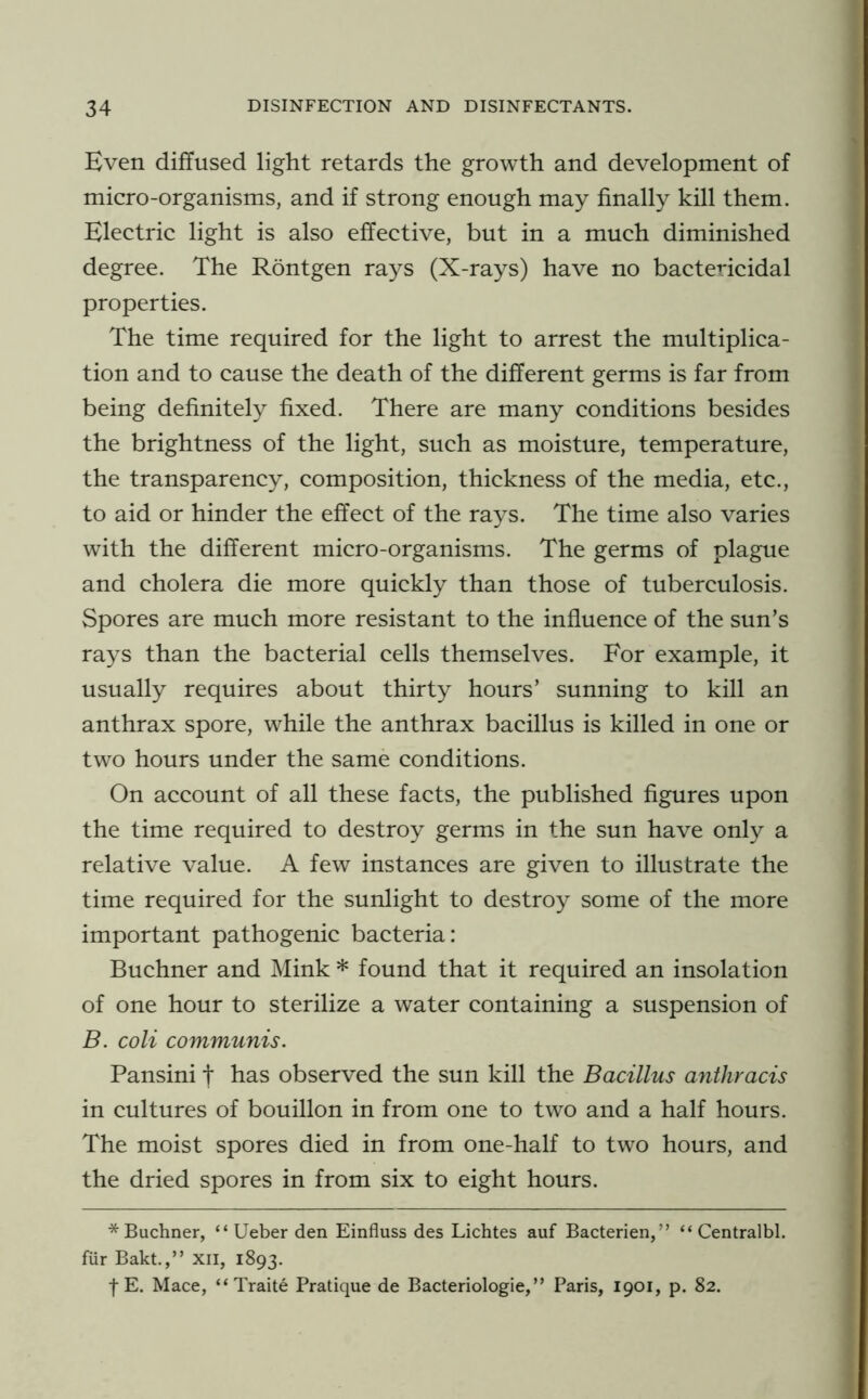 Even diffused light retards the growth and development of micro-organisms, and if strong enough may finally kill them. Electric light is also effective, but in a much diminished degree. The Rontgen rays (X-rays) have no bactericidal properties. The time required for the light to arrest the multiplica- tion and to cause the death of the different germs is far from being definitely fixed. There are many conditions besides the brightness of the light, such as moisture, temperature, the transparency, composition, thickness of the media, etc., to aid or hinder the effect of the rays. The time also varies with the different micro-organisms. The germs of plague and cholera die more quickly than those of tuberculosis. Spores are much more resistant to the influence of the sun’s rays than the bacterial cells themselves. For example, it usually requires about thirty hours’ sunning to kill an anthrax spore, while the anthrax bacillus is killed in one or two hours under the same conditions. On account of all these facts, the published figures upon the time required to destroy germs in the sun have only a relative value. A few instances are given to illustrate the time required for the sunlight to destroy some of the more important pathogenic bacteria: Buchner and Mink * found that it required an insolation of one hour to sterilize a water containing a suspension of B. coli communis. Pansini f has observed the sun kill the Bacillus anthracis in cultures of bouillon in from one to two and a half hours. The moist spores died in from one-half to two hours, and the dried spores in from six to eight hours. * Buchner, “ Ueber den Einfluss des Lichtes auf Bacterien,” “ Centralbl. fiir Bakt.,” xii, 1893. I E. Mace, “ Traite Pratique de Bacteriologie,” Paris, 1901, p. 82.