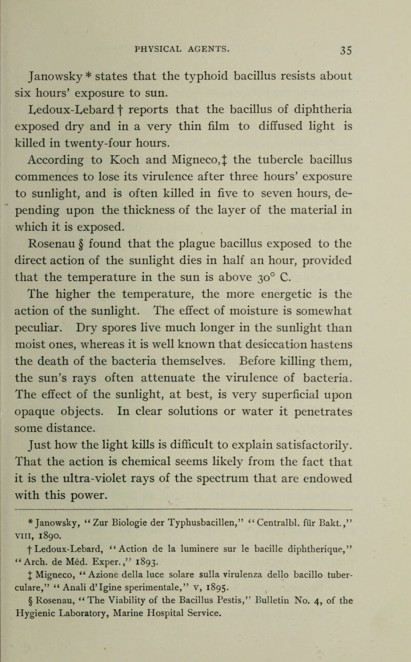 Janowsky * * * § states that the typhoid bacillus resists about six hours’ exposure to sun. hedoux-Lebard f reports that the bacillus of diphtheria exposed dry and in a very thin film to diffused light is killed in twenty-four hours. According to Koch and Migneco,{ the tubercle bacillus commences to lose its virulence after three hours’ exposure to sunlight, and is often killed in five to seven hours, de- pending upon the thickness of the layer of the material in which it is exposed. Rosenau § found that the plague bacillus exposed to the direct action of the sunlight dies in half an hour, provided that the temperature in the sun is above 30° C. The higher the temperature, the more energetic is the action of the sunlight. The effect of moisture is somewhat peculiar. Dry spores live much longer in the sunlight than moist ones, whereas it is well known that desiccation hastens the death of the bacteria themselves. Before killing them, the sun’s rays often attenuate the virulence of bacteria. The effect of the sunlight, at best, is very superficial upon j opaque objects. In clear solutions or water it penetrates some distance. Just how the light kills is difficult to explain satisfactorily. That the action is chemical seems likely from the fact that it is the ultra-violet rays of the spectrum that are endowed with this power. * Janowsky, “ Zur Biologic der Typhusbacillen,” “ Centralbl. fiir Bakt. VIII, 1890. t Ledoux-Lebard, “Action de la luminere sur le bacille dipbtberique,” “ Arcb. de Med. Exper.,” 1893. t Migneco, “ Azione della luce solare sulla virulenza dello bacillo tuber- culare,” “ Anali d’lgine sperimentale,” v, 1895. § Rosenau, “ Tbe Viability of tbe Bacillus Pestis,” Bulletin No. 4, of tbe Hygienic Laboratory, Marine Hospital Service.