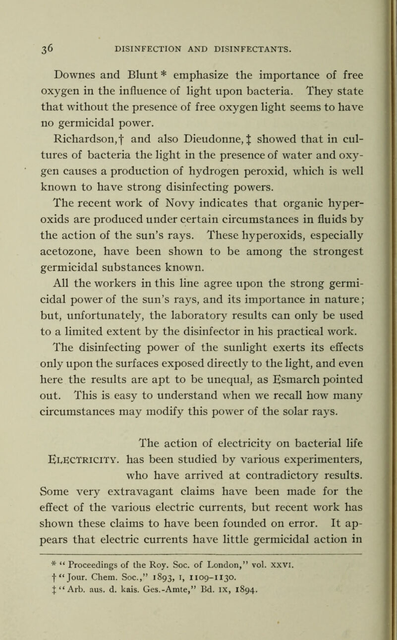 Downes and Blunt * emphasize the importance of free oxygen in the influence of light upon bacteria. They state that without the presence of free oxygen light seems to have no germicidal power. Richardson,! and also Dieudonne, J showed that in cul- tures of bacteria the light in the presence of water and oxy- gen causes a production of hydrogen peroxid, which is well known to have strong disinfecting powers. The recent work of Novy indicates that organic hyper- oxids are produced under certain circumstances in fluids by the action of the sun’s rays. These hyperoxids, especially acetozone, have been shown to be among the strongest germicidal substances known. All the workers in this line agree upon the strong germi- cidal power of the sun’s rays, and its importance in nature; but, unfortunately, the laboratory results can only be used to a limited extent by the disinfector in his practical work. The disinfecting power of the sunlight exerts its effects only upon the surfaces exposed directly to the light, and even here the results are apt to be unequal, as Esmarch pointed out. This is easy to understand when we recall how many circumstances may modify this power of the solar rays. The action of electricity on bacterial life EdECTricity. has been studied by various experimenters, who have arrived at contradictory results. Some very extravagant claims have been made for the effect of the various electric currents, but recent work has shown these claims to have been founded on error. It ap- pears that electric currents have little germicidal action in * “ Proceedings of the Roy. Soc. of London,” vol. xxvi. f “Jour. Chem. Soc.,” 1893, i, 1109-1130. t “ Arb. aus. d. kais. Ges.-Amte,” Bd. ix, 1894.