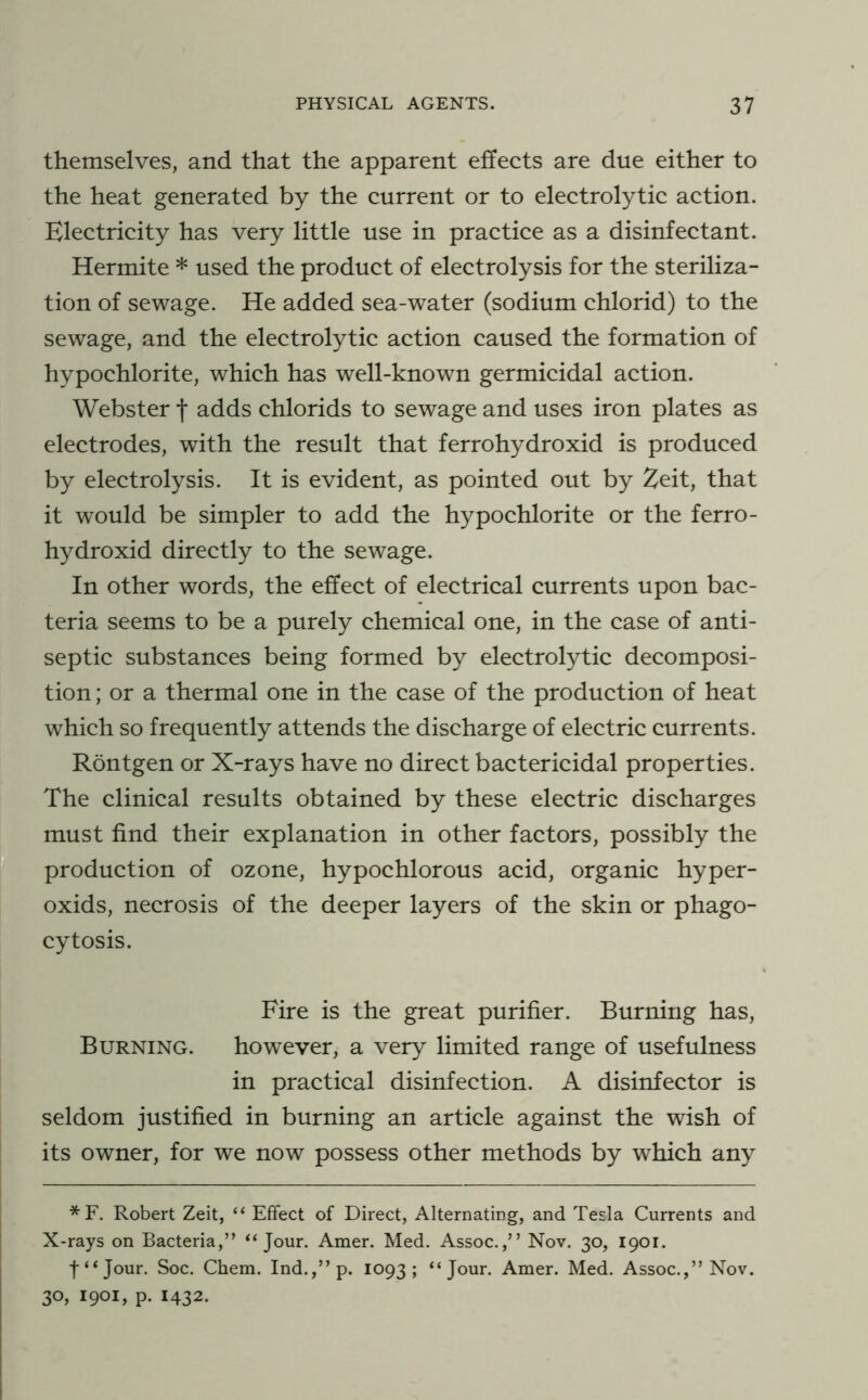 themselves, and that the apparent effects are due either to the heat generated by the current or to electrolytic action. Electricity has very little use in practice as a disinfectant. Hermite * used the product of electrolysis for the steriliza- tion of sewage. He added sea-water (sodium chlorid) to the sewage, and the electrolytic action caused the formation of hypochlorite, which has well-known germicidal action. Webster f adds chlorids to sewage and uses iron plates as electrodes, with the result that ferrohydroxid is produced by electrolysis. It is evident, as pointed out by ^eit, that it would be simpler to add the hypochlorite or the ferro- hydroxid directly to the sewage. In other words, the effect of electrical currents upon bac- teria seems to be a purely chemical one, in the case of anti- septic substances being formed by electrolytic decomposi- tion ; or a thermal one in the case of the production of heat which so frequently attends the discharge of electric currents. Rontgen or X-rays have no direct bactericidal properties. The clinical results obtained by these electric discharges must find their explanation in other factors, possibly the production of ozone, hypochlorous acid, organic hyper- oxids, necrosis of the deeper layers of the skin or phago- cytosis. Fire is the great purifier. Burning has. Burning. however, a very limited range of usefulness in practical disinfection. A disinfector is seldom justified in burning an article against the wish of its owner, for we now possess other methods by which any *F. Robert Zeit, “ Effect of Direct, Alternating, and Tesla Currents and X-rays on Bacteria,” “Jour. Amer. Med. Assoc.,” Nov. 30, 1901. f“Jour. Soc. Chem. Ind.,”p. 1093; “Jour, Amer. Med. Assoc.,” Nov. 30, 1901, p. 1432.