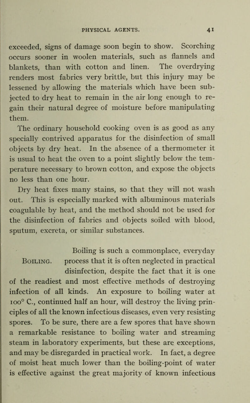 exceeded, signs of damage soon begin to show. Scorching occurs sooner in woolen materials, such as flannels and blankets, than with cotton and linen. The overdrying renders most fabrics very brittle, but this injury may be lessened by allowing the materials which have been sub- jected to dry heat to remain in the air long enough to re- gain their natural degree of moisture before manipulating them. The ordinary household cooking oven is as good as any specially contrived apparatus for the disinfection of small objects by dry heat. In the absence of a thermometer it is usual to heat the oven to a point slightly below the tem- perature necessary to brown cotton, and expose the objects no less than one hour. Dry heat Axes many stains, so that they will not wash out. This is especially marked with albuminous materials coagulable by heat, and the method should not be used for the disinfection of fabrics and objects soiled with blood, sputum, excreta, or similar substances. Boiling is such a commonplace, everyday Boiling. process that it is often neglected in practical disinfection, despite the fact that it is one of the readiest and most effective methods of destroying infection of all kinds. An exposure to boiling water at 100° C., continued half an hour, will destroy the living prin- ciples of all the known infectious diseases, even very resisting spores. To be sure, there are a few spores that have shown a remarkable resistance to boiling water and streaming steam in laboratory experiments, but these are exceptions, and may be disregarded in practical work. In fact, a degree of moist heat much lower than the boiling-point of water is effective against the great majority of known infectious