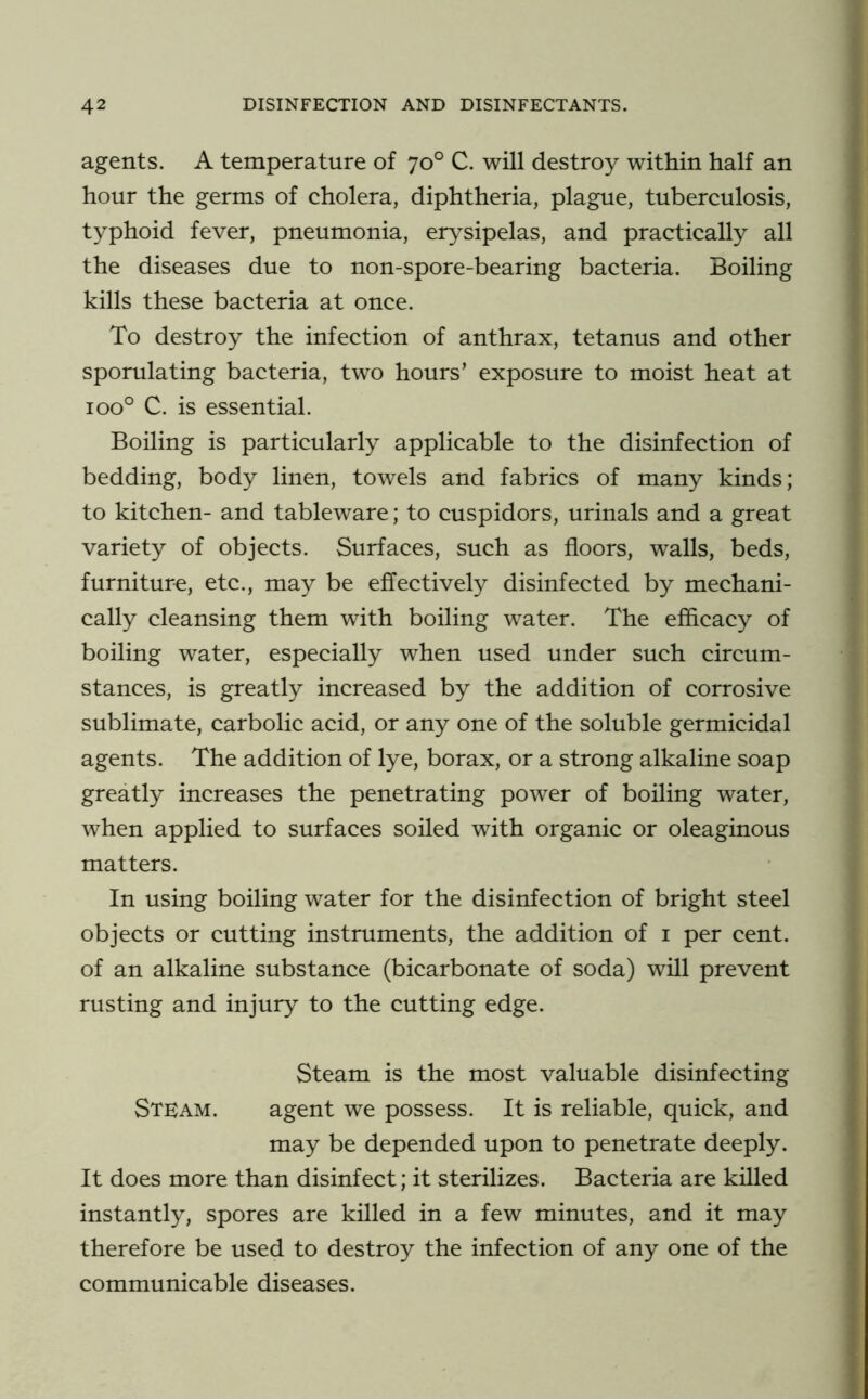 agents. A temperature of 70° C. will destroy within half an hour the germs of cholera, diphtheria, plague, tuberculosis, typhoid fever, pneumonia, erysipelas, and practically all the diseases due to non-spore-bearing bacteria. Boiling kills these bacteria at once. To destroy the infection of anthrax, tetanus and other sporulating bacteria, two hours’ exposure to moist heat at 100° C. is essential. Boiling is particularly applicable to the disinfection of bedding, body linen, towels and fabrics of many kinds; to kitchen- and tableware; to cuspidors, urinals and a great variety of objects. Surfaces, such as floors, walls, beds, furniture, etc., may be effectively disinfected by mechani- cally cleansing them with boiling water. The efficacy of boiling water, especially when used under such circum- stances, is greatly increased by the addition of corrosive sublimate, carbolic acid, or any one of the soluble germicidal agents. The addition of lye, borax, or a strong alkaline soap greatly increases the penetrating power of boiling water, when applied to surfaces soiled with organic or oleaginous matters. In using boiling water for the disinfection of bright steel objects or cutting instruments, the addition of i per cent, of an alkaline substance (bicarbonate of soda) will prevent rusting and injury to the cutting edge. Steam is the most valuable disinfecting Steam. agent we possess. It is reliable, quick, and may be depended upon to penetrate deeply. It does more than disinfect; it sterilizes. Bacteria are killed instantly, spores are killed in a few minutes, and it may therefore be used to destroy the infection of any one of the communicable diseases.