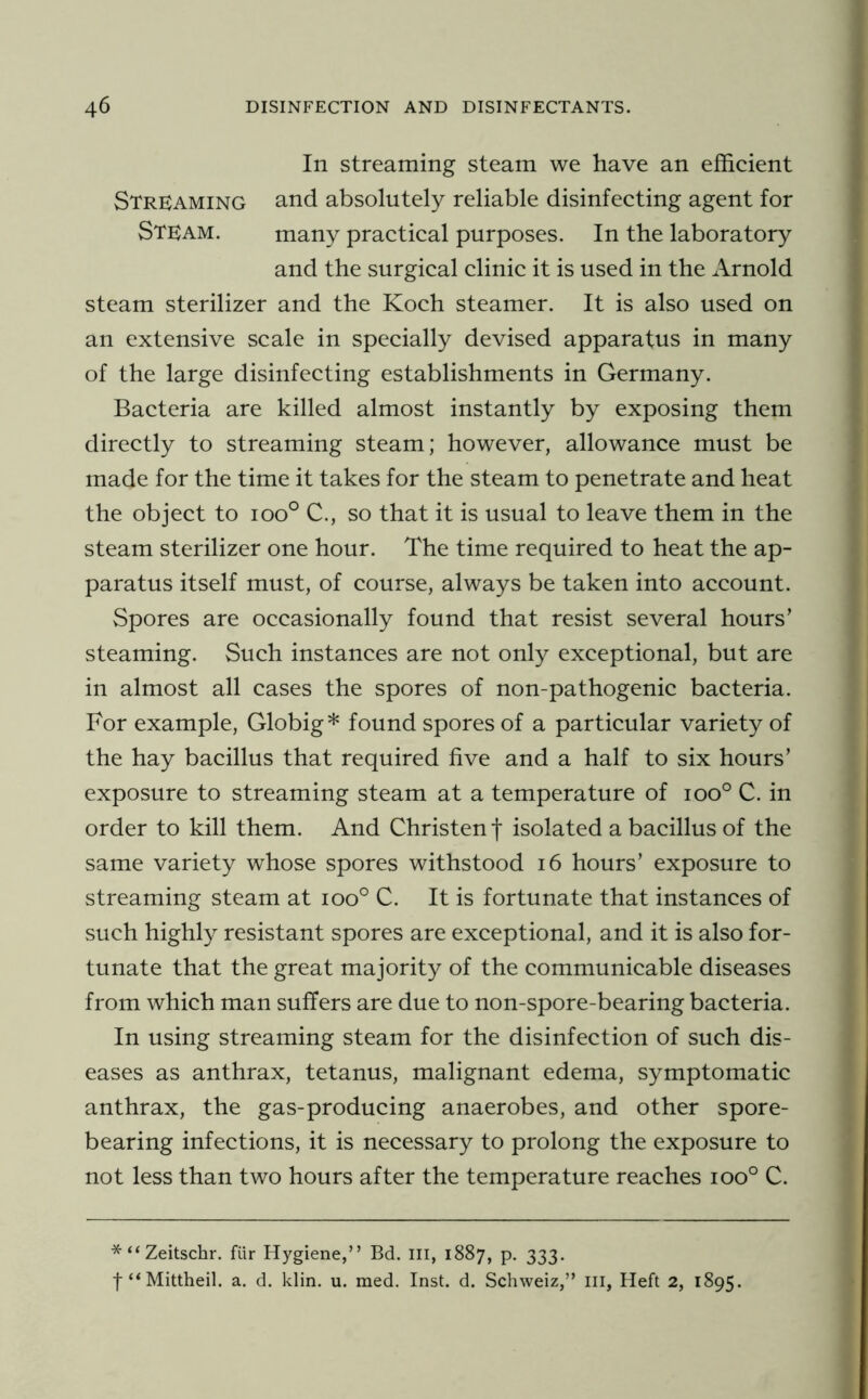 In streaming steam we have an efficient Streaming and absolutely reliable disinfecting agent for Steam. many practical purposes. In the laboratory and the surgical clinic it is used in the Arnold steam sterilizer and the Koch steamer. It is also used on an extensive scale in specially devised apparatus in many of the large disinfecting establishments in Germany. Bacteria are killed almost instantly by exposing them directly to streaming steam; however, allowance must be made for the time it takes for the steam to penetrate and heat the object to ioo° C., so that it is usual to leave them in the steam sterilizer one hour. The time required to heat the ap- paratus itself must, of course, always be taken into account. Spores are occasionally found that resist several hours’ steaming. Such instances are not only exceptional, but are in almost all cases the spores of non-pathogenic bacteria. For example, Globig* found spores of a particular variety of the hay bacillus that required five and a half to six hours’ exposure to streaming steam at a temperature of ioo° C. in order to kill them. And Christen f isolated a bacillus of the same variety whose spores withstood i6 hours’ exposure to streaming steam at ioo° C. It is fortunate that instances of such highly resistant spores are exceptional, and it is also for- tunate that the great majority of the communicable diseases from which man suffers are due to non-spore-bearing bacteria. In using streaming steam for the disinfection of such dis- eases as anthrax, tetanus, malignant edema, symptomatic anthrax, the gas-producing anaerobes, and other spore- bearing infections, it is necessary to prolong the exposure to not less than two hours after the temperature reaches ioo° C. * “ Zeitschr. fiir Hygiene,” Bd. Ill, 1887, p. 333. f “Mittheil. a. d. klin. u. med. Inst. d. Schweiz,” iii, Heft 2, 1895.