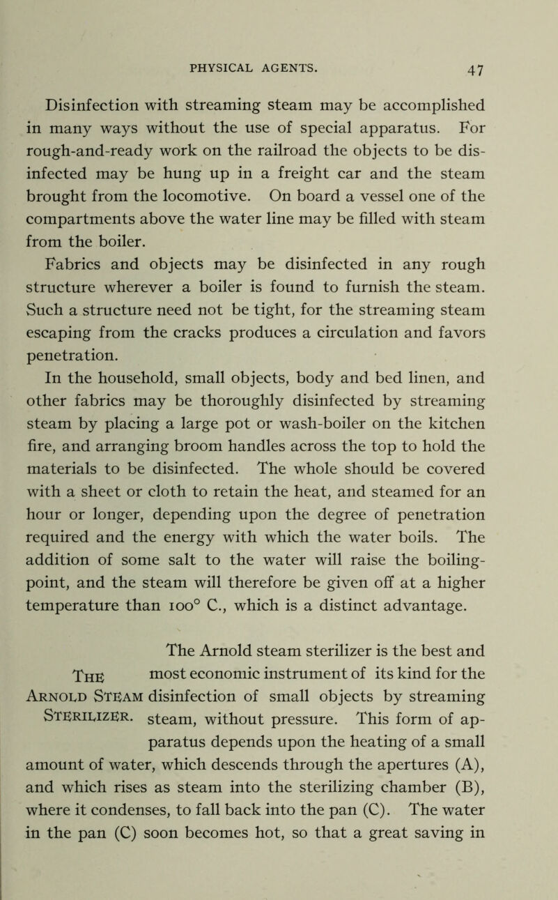 Disinfection with streaming steam may be accomplished in many ways without the use of special apparatus. For rough-and-ready work on the railroad the objects to be dis- infected may be hung up in a freight car and the steam brought from the locomotive. On board a vessel one of the compartments above the water line may be filled with steam from the boiler. Fabrics and objects may be disinfected in any rough structure wherever a boiler is found to furnish the steam. Such a structure need not be tight, for the streaming steam escaping from the cracks produces a circulation and favors penetration. In the household, small objects, body and bed linen, and other fabrics may be thoroughly disinfected by streaming steam by placing a large pot or wash-boiler on the kitchen fire, and arranging broom handles across the top to hold the materials to be disinfected. The whole should be covered with a sheet or cloth to retain the heat, and steamed for an hour or longer, depending upon the degree of penetration required and the energy with which the water boils. The addition of some salt to the water will raise the boiling- point, and the steam will therefore be given off at a higher temperature than ioo° C., which is a distinct advantage. The Arnold steam sterilizer is the best and XhK most economic instrument of its kind for the Arnold Stlam disinfection of small objects by streaming Sterilizer, steam, without pressure. This form of ap- paratus depends upon the heating of a small amount of water, which descends through the apertures (A), and which rises as steam into the sterilizing chamber (B), where it condenses, to fall back into the pan (C). The water in the pan (C) soon becomes hot, so that a great saving in