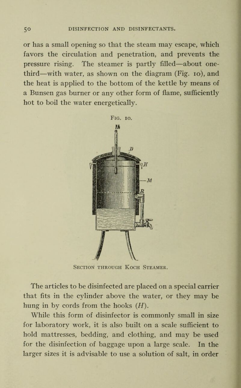 or has a small opening so that the steam may escape, which favors the circulation and penetration, and prevents the pressure rising. The steamer is partly filled—about one- third—with water, as shown on the diagram (Fig. lo), and the heat is applied to the bottom of the kettle by means of a Bunsen gas burner or any other form of flame, sufficiently hot to boil the water energetically. Fig. 10. Section through Koch Steamer. The articles to be disinfected are placed on a special carrier that fits in the cylinder above the water, or they may be hung in by cords from the hooks (H). While this form of disinfector is commonly small in size for laboratory work, it is also built on a scale sufficient to hold mattresses, bedding, and clothing, and may be used for the disinfection of baggage upon a large scale. In the larger sizes it is advisable to use a solution of salt, in order