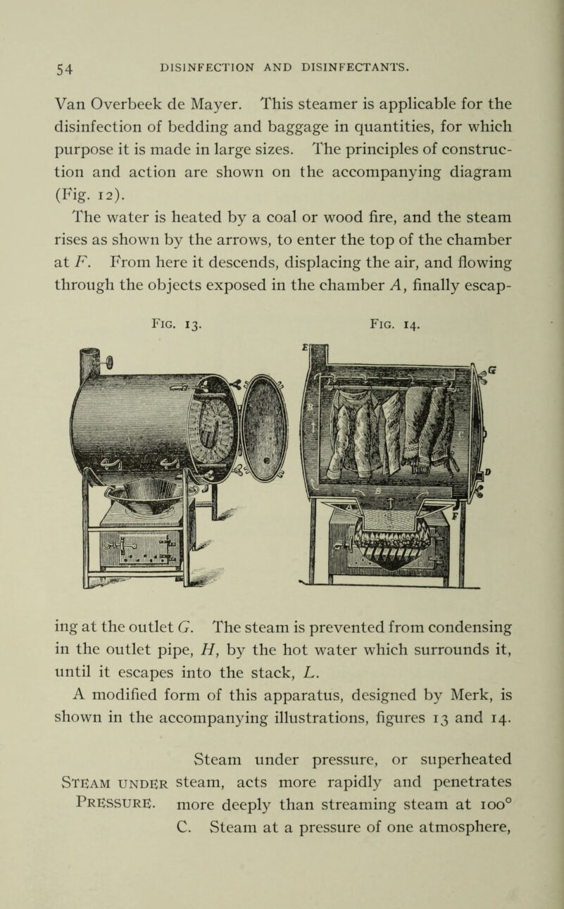 Van Overbeek de Mayer. This steamer is applicable for the disinfection of bedding and baggage in quantities, for which purpose it is made in large sizes. The principles of construc- tion and action are shown on the accompanying diagram (Fig. 12). The water is heated by a coal or wood fire, and the steam rises as shown by the arrows, to enter the top of the chamber at F. From here it descends, displacing the air, and flowing through the objects exposed in the chamber A, finally escap- Fig. 13. Fig. 14. ing at the outlet G. The steam is prevented from condensing in the outlet pipe, H, by the hot water which surrounds it, until it escapes into the stack, L. A modified form of this apparatus, designed by Merk, is shown in the accompanying illustrations, figures 13 and 14. Steam under pressure, or superheated Stfam UNDER steam, acts more rapidly and penetrates Pressure, more deeply than streaming steam at 100° C. Steam at a pressure of one atmosphere.