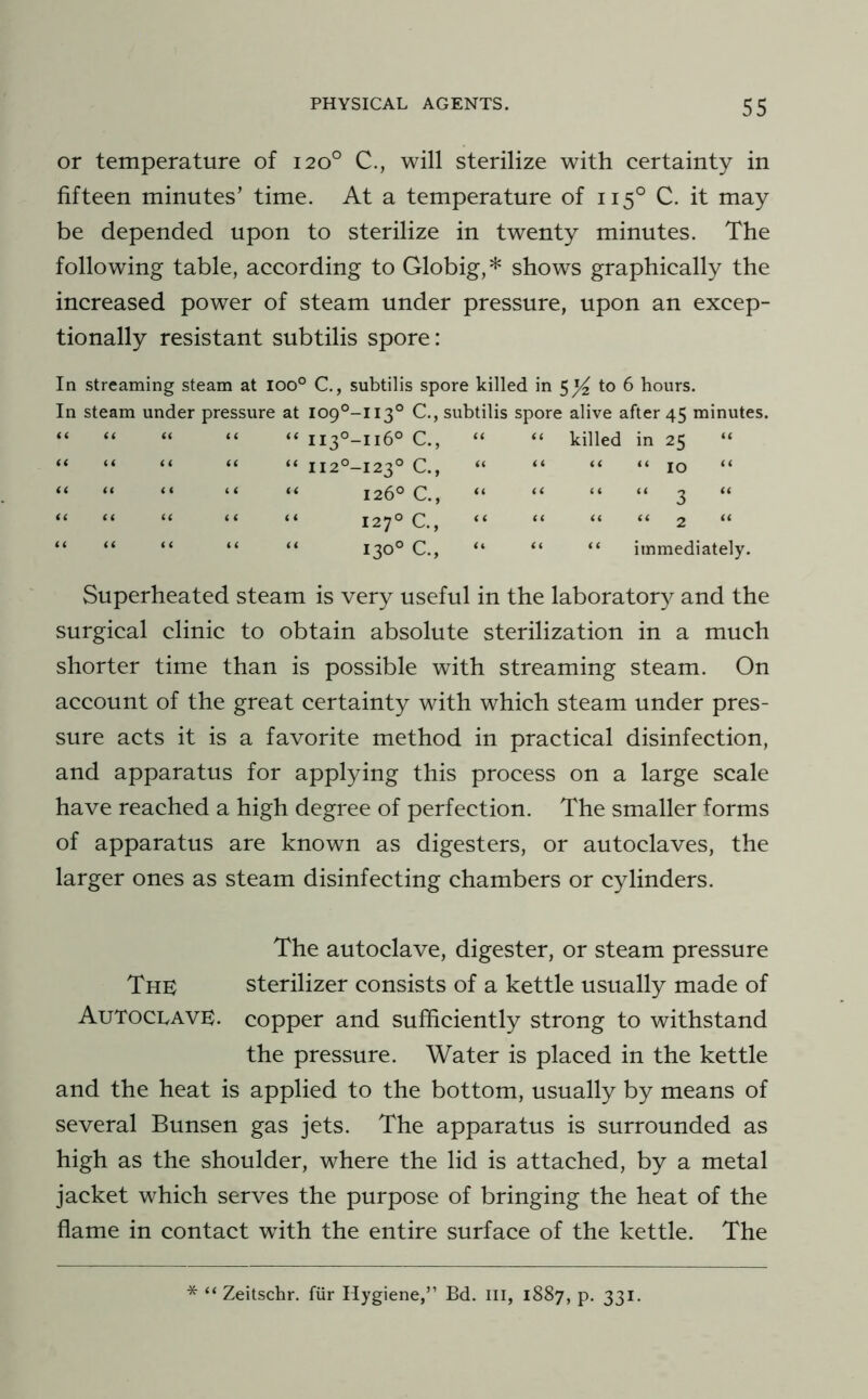 or temperature of 120° C., will sterilize with certainty in fifteen minutes’ time. At a temperature of 115° C. it may be depended upon to sterilize in twenty minutes. The following table, according to Globig,* shows graphically the increased power of steam under pressure, upon an excep- tionally resistant subtilis spore: In streaming steam at 100° C., subtilis spore killed in 5^ to 6 hours. In steam under pressure at 109°-! 13° C., subtilis spore alive after 45 minutes. “ “ “ “ “ ii3°-ii6° C., “ “ killed in 25 “ “ “ “ “ “ Ii2°-i23° C., “ “ “ “ 10 “ ii ii U H it < < 126° C., “ 127° C, “ 130° C., “ “ 2 “ immediately. Superheated steam is very useful in the laboratory and the surgical clinic to obtain absolute sterilization in a much shorter time than is possible with streaming steam. On account of the great certainty with which steam under pres- sure acts it is a favorite method in practical disinfection, and apparatus for applying this process on a large scale have reached a high degree of perfection. The smaller forms of apparatus are known as digesters, or autoclaves, the larger ones as steam disinfecting chambers or cylinders. The autoclave, digester, or steam pressure The sterilizer consists of a kettle usually made of Autoclave, copper and sufficiently strong to withstand the pressure. Water is placed in the kettle and the heat is applied to the bottom, usually by means of several Bunsen gas jets. The apparatus is surrounded as high as the shoulder, where the lid is attached, by a metal jacket which serves the purpose of bringing the heat of the flame in contact with the entire surface of the kettle. The * “ Zeitschr. fiir Hygiene,” Bd. Ill, 1887, p. 331.