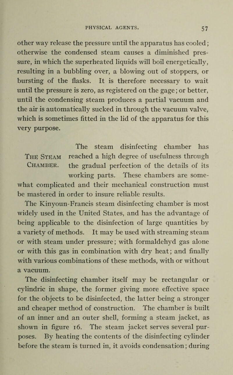 other way release the pressure until the apparatus has cooled ; otherwise the condensed steam causes a diminished pres- sure, in which the superheated liquids will boil energetically, resulting in a bubbling over, a blowing out of stoppers, or bursting of the flasks. It is therefore necessary to wait until the pressure is zero, as registered on the gage; or better, until the condensing steam produces a partial vacuum and the air is automatically sucked in through the vacuum valve, which is sometimes fitted in the lid of the apparatus for this very purpose. The steam disinfecting chamber has ThK Stkam reached a high degree of usefulness through Chamber. the gradual perfection of the details of its working parts. These chambers are some- what complicated and their mechanical construction must be mastered in order to insure reliable results. The Kinyoun-Francis steam disinfecting chamber is most widely used in the United vStates, and has the advantage of being applicable to the disinfection of large quantities by a variety of methods. It may be used with streaming steam or with steam under pressure; with formaldehyd gas alone or with this gas in combination with dry heat; and finally with various combinations of these methods, with or without a vacuum. The disinfecting chamber itself may be rectangular or cylindric in shape, the former giving more effective space for the objects to be disinfected, the latter being a stronger and cheaper method of construction. The chamber is built of an inner and an outer shell, forming a steam jacket, as shown in figure i6. The steam jacket serves several pur- poses. By heating the contents of the disinfecting cylinder before the steam is turned in, it avoids condensation; during