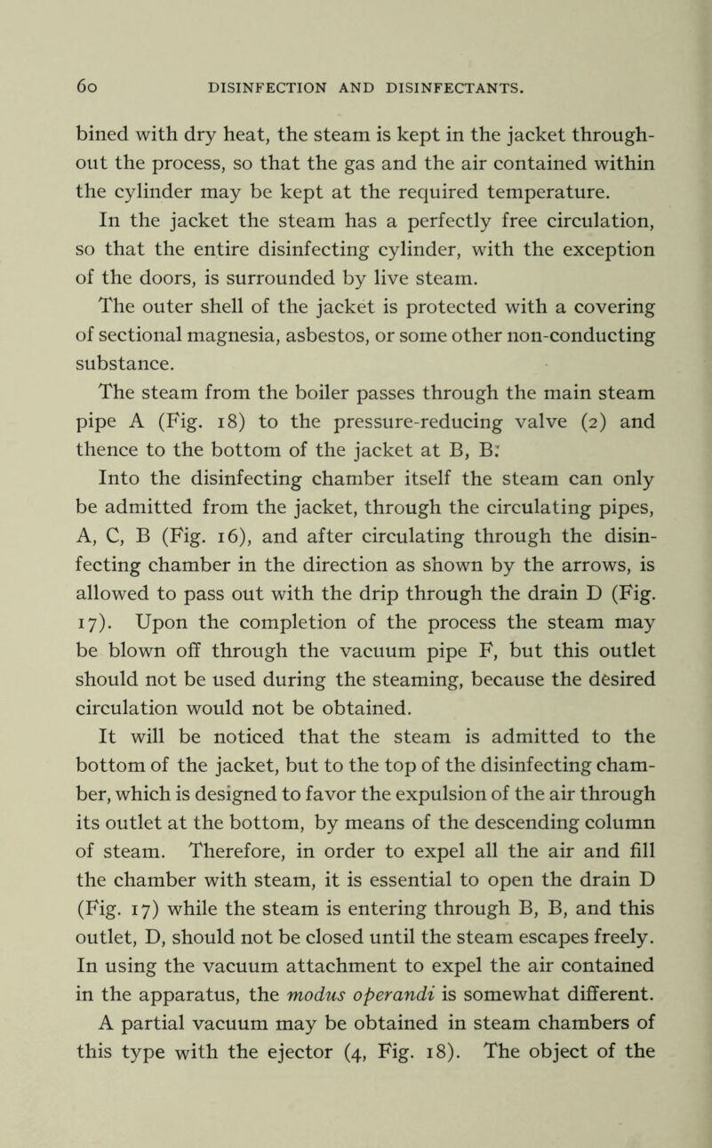 bined with dry heat, the steam is kept in the jacket through- out the process, so that the gas and the air contained within the cylinder may be kept at the required temperature. In the jacket the steam has a perfectly free circulation, so that the entire disinfecting cylinder, with the exception of the doors, is surrounded by live steam. The outer shell of the jacket is protected with a covering of sectional magnesia, asbestos, or some other non-conducting substance. The steam from the boiler passes through the main steam pipe A (Fig. i8) to the pressure-reducing valve (2) and thence to the bottom of the jacket at B, B: Into the disinfecting chamber itself the steam can only be admitted from the jacket, through the circulating pipes, A, C, B (Fig. 16), and after circulating through the disin- fecting chamber in the direction as shown by the arrows, is allowed to pass out with the drip through the drain D (Fig. 17). Upon the completion of the process the steam may be blown off through the vacuum pipe F, but this outlet should not be used during the steaming, because the desired circulation would not be obtained. It will be noticed that the steam is admitted to the bottom of the jacket, but to the top of the disinfecting cham- ber, which is designed to favor the expulsion of the air through its outlet at the bottom, by means of the descending column of steam. Therefore, in order to expel all the air and fill the chamber with steam, it is essential to open the drain D (Fig. 17) while the steam is entering through B, B, and this outlet, D, should not be closed until the steam escapes freely. In using the vacuum attachment to expel the air contained in the apparatus, the modus operandi is somewhat different. A partial vacuum may be obtained in steam chambers of this type with the ejector (4, Fig. 18). The object of the