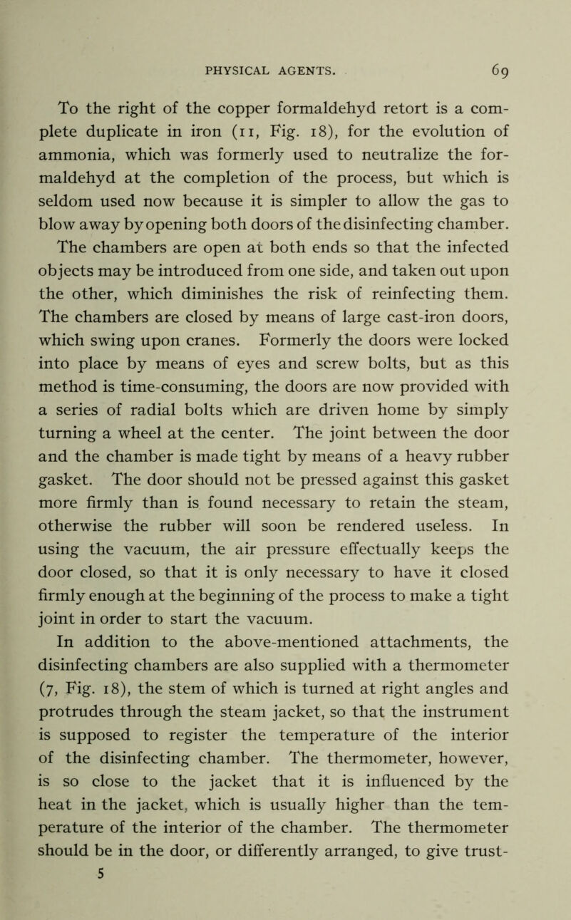 To the right of the copper formaldehyd retort is a com- plete duplicate in iron (ii, Fig. 18), for the evolution of ammonia, which was formerly used to neutralize the for- maldehyd at the completion of the process, but which is seldom used now because it is simpler to allow the gas to blow away by opening both doors of the disinfecting chamber. The chambers are open at both ends so that the infected objects may be introduced from one side, and taken out upon the other, which diminishes the risk of reinfecting them. The chambers are closed by means of large cast-iron doors, which swing upon cranes. Formerly the doors were locked into place by means of eyes and screw bolts, but as this method is time-consuming, the doors are now provided with a series of radial bolts which are driven home by simply turning a wheel at the center. The joint between the door and the chamber is made tight by means of a heavy rubber gasket. The door should not be pressed against this gasket more firmly than is found necessary to retain the steam, otherwise the rubber will soon be rendered useless. In using the vacuum, the air pressure effectually keeps the door closed, so that it is only necessary to have it closed firmly enough at the beginning of the process to make a tight joint in order to start the vacuum. In addition to the above-mentioned attachments, the disinfecting chambers are also supplied with a thermometer (7, Fig. 18), the stem of which is turned at right angles and protrudes through the steam jacket, so that the instrument is supposed to register the temperature of the interior of the disinfecting chamber. The thermometer, however, is so close to the jacket that it is influenced by the heat in the jacket, which is usually higher than the tem- perature of the interior of the chamber. The thermometer should be in the door, or differently arranged, to give trust- 5