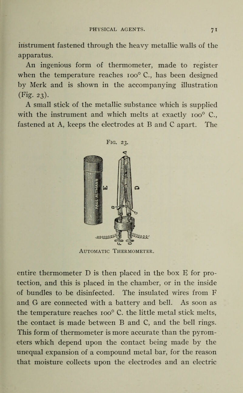 instrument fastened through the heavy metallic walls of the apparatus. An ingenious form of thermometer, made to register when the temperature reaches 100° C., has been designed by Merk and is shown in the accompanying illustration (Fig. 23). A small stick of the metallic substance which is supplied with the instrument and which melts at exactly 100° C., fastened at A, keeps the electrodes at B and C apart. The Fig. 23. c Automatic Thermometer. entire thermometer D is then placed in the box E for pro- tection, and this is placed in the chamber, or in the inside of bundles to be disinfected. The insulated wires from F and G are connected with a battery and bell. As soon as the temperature reaches 100° C. the little metal stick melts, the contact is made between B and C, and the bell rings. This form of thermometer is more accurate than the pyrom- eters which depend upon the contact being made by the unequal expansion of a compound metal bar, for the reason that moisture collects upon the electrodes and an electric