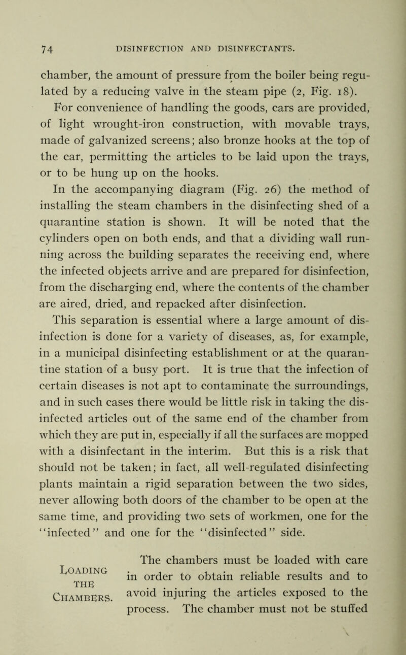 chamber, the amount of pressure from the boiler being regu- lated by a reducing valve in the steam pipe (2, Fig. 18). For convenience of handling the goods, cars are provided, of light wrought-iron construction, with movable trays, made of galvanized screens; also bronze hooks at the top of the car, permitting the articles to be laid upon the trays, or to be hung up on the hooks. In the accompanying diagram (Fig. 26) the method of installing the steam chambers in the disinfecting shed of a quarantine station is shown. It will be noted that the cylinders open on both ends, and that a dividing wall run- ning across the building separates the receiving end, where the infected objects arrive and are prepared for disinfection, from the discharging end, where the contents of the chamber are aired, dried, and repacked after disinfection. This separation is essential where a large amount of dis- infection is done for a variety of diseases, as, for example, in a municipal disinfecting establishment or at the quaran- tine station of a busy port. It is true that the infection of certain diseases is not apt to contaminate the surroundings, and in such cases there would be little risk in taking the dis- infected articles out of the same end of the chamber from which they are put in, especially if all the surfaces are mopped with a disinfectant in the interim. But this is a risk that should not be taken; in fact, all well-regulated disinfecting plants maintain a rigid separation between the two sides, never allowing both doors of the chamber to be open at the same time, and providing two sets of workmen, one for the “infected” and one for the “disinfected” side. The chambers must be loaded with care in order to obtain reliable results and to avoid injuring the articles exposed to the process. The chamber must not be stuffed Loading THE Chambers.