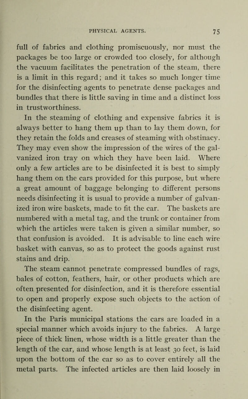 full of fabrics and clothing promiscuously, nor must the packages be too large or crowded too closely, for although the vacuum facilitates the penetration of the steam, there is a limit in this regard; and it takes so mu eh longer time for the disinfecting agents to penetrate dense packages and bundles that there is little saving in time and a distinet loss in trustworthiness. In the steaming of clothing and expensive fabrics it is always better to hang them up than to lay them down, for they retain the folds and creases of steaming with obstinacy. They may even show the impression of the wires of the gal- vanized iron tray on which they have been laid. Where only a few articles are to be disinfeeted it is best to simply hang them on the cars provided for this purpose, but where a great amount of baggage belonging to different persons needs disinfeeting it is usual to provide a number of galvan- ized iron wire baskets, made to fit the car. The baskets are numbered with a metal tag, and the trunk or container from which the articles were taken is given a similar number, so that confusion is avoided. It is advisable to line each wire basket with canvas, so as to protect the goods against rust stains and drip. The steam cannot penetrate compressed bundles of rags, bales of eotton, feathers, hair, or other products which are often presented for disinfeetion, and it is therefore essential to open and properly expose such objects to the action of the disinfecting agent. In the Paris municipal stations the cars are loaded in a special manner which avoids injury to the fabrics. A large piece of thick linen, whose width is a little greater than the length of the car, and whose length is at least 30 feet, is laid upon the bottom of the car so as to cover entirely all the metal parts. The infected articles are then laid loosely in