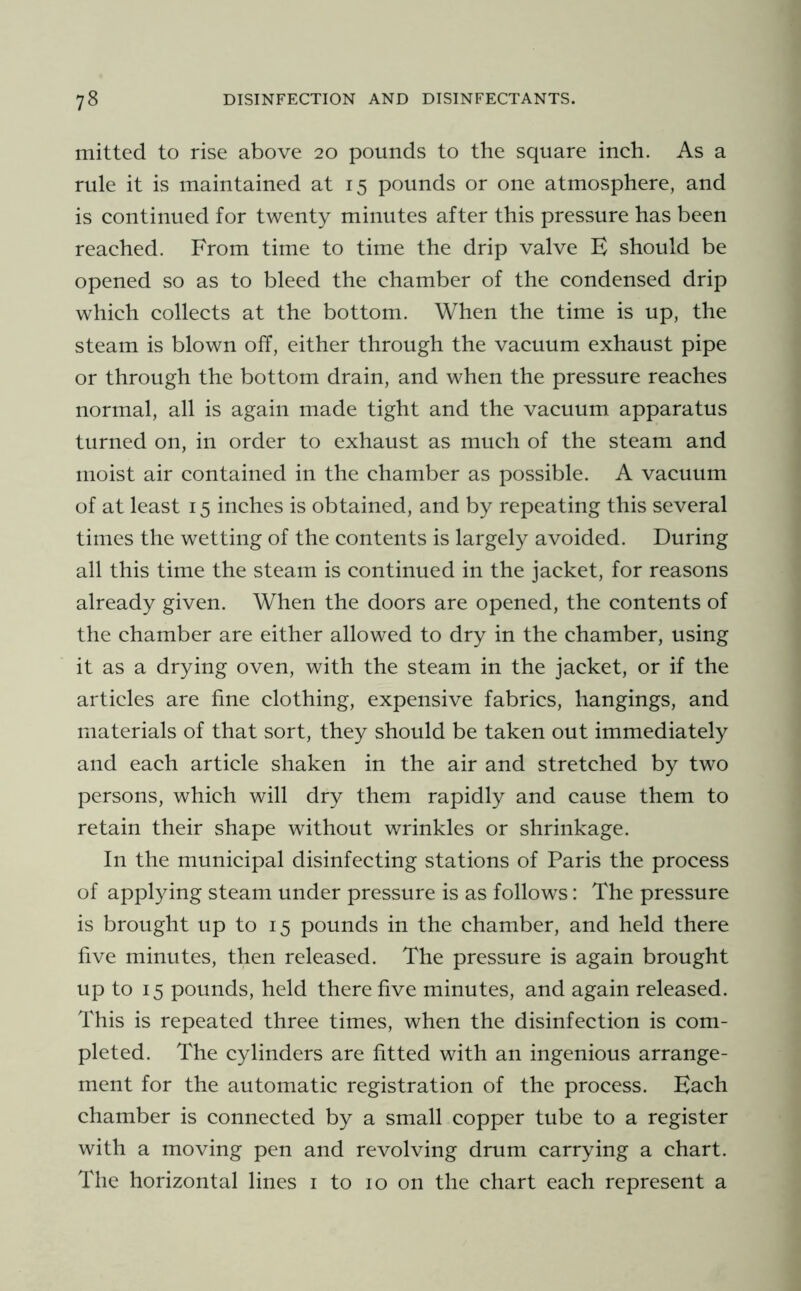 mitted to rise above 20 pounds to the square inch. As a rule it is maintained at 15 pounds or one atmosphere, and is continued for twenty minutes after this pressure has been reached. From time to time the drip valve B should be opened so as to bleed the chamber of the condensed drip which collects at the bottom. When the time is up, the steam is blown off, either through the vacuum exhaust pipe or through the bottom drain, and when the pressure reaches normal, all is again made tight and the vacuum apparatus turned on, in order to exhaust as much of the steam and moist air contained in the chamber as possible. A vacuum of at least 15 inches is obtained, and by repeating this several times the wetting of the contents is largely avoided. During all this time the steam is continued in the jacket, for reasons already given. When the doors are opened, the contents of the chamber are either allowed to dry in the chamber, using it as a drying oven, with the steam in the jacket, or if the articles are fine clothing, expensive fabrics, hangings, and materials of that sort, they should be taken out immediately and each article shaken in the air and stretched by two persons, which will dry them rapidly and cause them to retain their shape without wrinkles or shrinkage. In the municipal disinfecting stations of Paris the process of applying steam under pressure is as follows: The pressure is brought up to 15 pounds in the chamber, and held there five minutes, then released. The pressure is again brought up to 15 pounds, held there five minutes, and again released. This is repeated three times, when the disinfection is com- pleted. The cylinders are fitted with an ingenious arrange- ment for the automatic registration of the process. Bach chamber is connected by a small copper tube to a register with a moving pen and revolving drum carrying a chart. The horizontal lines i to 10 on the chart each represent a