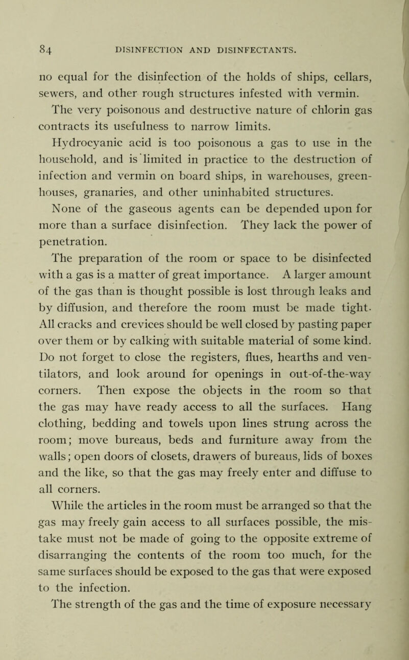 no equal for the disinfeetion of the holds of ships, cellars, sewers, and other rough structures infested with vermin. The very poisonous and destructive nature of chlorin gas contracts its usefulness to narrow limits. Hydrocyanic acid is too poisonous a gas to use in the household, and is limited in practice to the destruction of infection and vermin on board ships, in warehouses, green- houses, granaries, and other uninhabited structures. None of the gaseous agents can be depended upon for more than a surface disinfection. They lack the power of penetration. The preparation of the room or space to be disinfected with a gas is a matter of great importance. A larger amount of the gas than is thought possible is lost through leaks and by diffusion, and therefore the room must be made tight. All cracks and crevices should be well closed by pasting paper over them or by calking with suitable material of some kind. Do not forget to close the registers, flues, healths and ven- tilators, and look around for openings in out-of-the-way corners. Then expose the objects in the room so that the gas may have ready access to all the surfaces. Hang clothing, bedding and towels upon lines strung across the room; move bureaus, beds and furniture away from the walls; open doors of closets, drawers of bureaus, lids of boxes and the like, so that the gas may freely enter and diffuse to all corners. While the articles in the room must be arranged so that the gas may freely gain access to all surfaces possible, the mis- take must not be made of going to the opposite extreme of disarranging the contents of the room too much, for the same surfaces should be exposed to the gas that were exposed to the infection. The strength of the gas and the time of exposure necessary