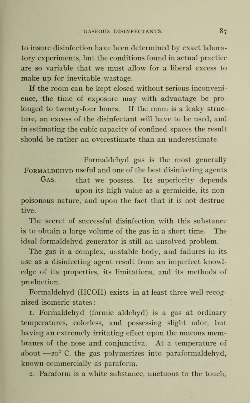 to insure disinfection have been determined by exact labora- tory experiments, but the conditions found in actual practice are so variable that we must allow for a liberal excess to make up for inevitable wastage. If the room can be kept closed without serious inconveni- ence, the time of exposure may with advantage be pro- longed to twenty-four hours. If the room is a leaky struc- ture, an excess of the disinfectant will have to be used, and in estimating the cubic capacity of confined spaces the result should be rather an overestimate than an underestimate. Formaldehyd gas is the most generally Formaldehyd useful and one of the best disinfecting agents Gas. that we possess. Its superiority depends upon its high value as a germicide, its non- poisonous nature, and upon the fact that it is not destruc- tive. The secret of successful disinfection with this substance is to obtain a large volume of the gas in a short time. The ideal formaldehyd generator is still an unsolved problem. The gas is a complex, unstable body, and failures in its use as a disinfecting agent result from an imperfect knowl- edge of its properties, its limitations, and its methods of production. Formaldehyd (HCOH) exists in at least three well-recog- nized isomeric states: 1. Formaldehyd (formic aldehyd) is a gas at ordinary temperatures, colorless, and possessing slight odor, but having an extremely irritating effect upon the mucous mem- branes of the nose and conjunctiva. At a temperature of about —20° C. the gas polymerizes into pafaformaldehyd, known commercially as paraform. 2. Paraform is a white substance, unctuous to the touch.
