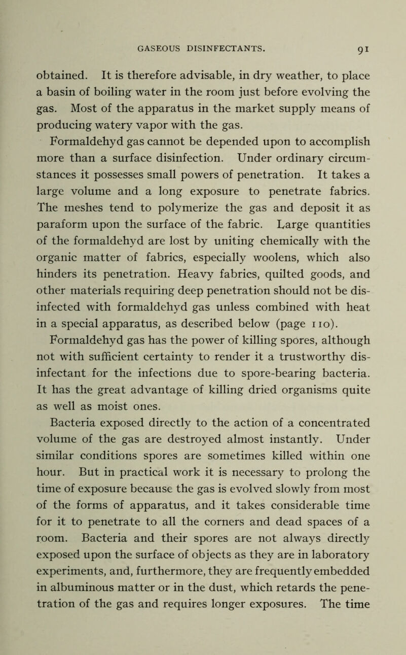 obtained. It is therefore advisable, in dry weather, to place a basin of boiling water in the room just before evolving the gas. Most of the apparatus in the market supply means of producing watery vapor with the gas. Formaldehyd gas cannot be depended upon to accomplish more than a surface disinfection. Under ordinary circum- stances it possesses small powers of penetration. It takes a large volume and a long exposure to penetrate fabrics. The meshes tend to polymerize the gas and deposit it as paraform upon the surface of the fabric. Large quantities of the formaldehyd are lost by uniting chemically with the organic matter of fabrics, especially woolens, which also hinders its penetration. Heavy fabrics, quilted goods, and other materials requiring deep penetration should not be dis- infected with formaldehyd gas unless combined with heat in a special apparatus, as described below (page no). Formaldehyd gas has the power of killing spores, although not with sufficient certainty to render it a trustworthy dis- infectant for the infections due to spore-bearing bacteria. It has the great advantage of killing dried organisms quite as well as moist ones. Bacteria exposed directly to the action of a concentrated volume of the gas are destroyed almost instantly. Under similar conditions spores are sometimes killed within one hour. But in practical work it is necessary to prolong the time of exposure because the gas is evolved slowly from most of the forms of apparatus, and it takes considerable time for it to penetrate to all the corners and dead spaces of a room. Bacteria and their spores are not always directty exposed upon the surface of objects as they are in laboratory experiments, and, furthermore, they are frequently embedded in albuminous matter or in the dust, which retards the pene- tration of the gas and requires longer exposures. The time