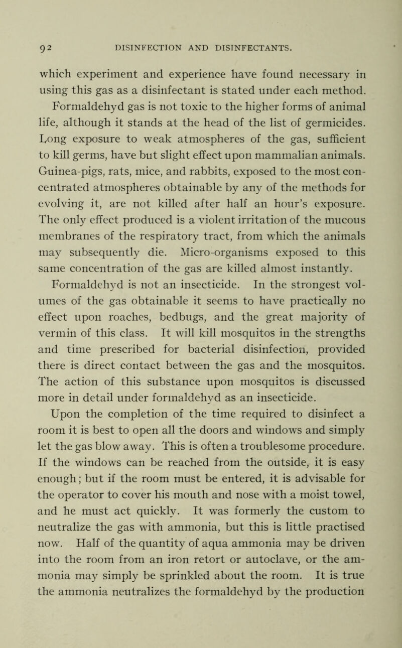 which experiment and experience have found necessary in using this gas as a disinfectant is stated under each method. Formaldehyd gas is not toxic to the higher forms of animal life, although it stands at the head of the list of germicides. Long exposure to weak atmospheres of the gas, sufficient to kill germs, have but slight effect upon mammalian animals. Guinea-pigs, rats, mice, and rabbits, exposed to the most con- centrated atmospheres obtainable by any of the methods for evolving it, are not killed after half an hour’s exposure. The only effect produced is a violent irritation of the mucous membranes of the respiratory tract, from which the animals may subsequently die. Micro-organisms exposed to this same concentration of the gas are killed almost instantly. Formaldehyd is not an insecticide. In the strongest vol- umes of the gas obtainable it seems to have practically no effect upon roaches, bedbugs, and the great majority of vermin of this class. It will kill mosquitos in the strengths and time prescribed for bacterial disinfection, provided there is direct contact between the gas and the mosquitos. The action of this substance upon mosquitos is discussed more in detail under formaldehyd as an insecticide. Upon the completion of the time required to disinfect a room it is best to open all the doors and windows and simply let the gas blow away. This is often a troublesome procedure. If the windows can be reached from the outside, it is easy enough; but if the room must be entered, it is advisable for the operator to cover his mouth and nose with a moist towel, and he must act quickly. It was formerly the custom to neutralize the gas with ammonia, but this is little practised now. Half of the quantity of aqua ammonia may be driven into the room from an iron retort or autoclave, or the am- monia may simply be sprinkled about the room. It is true the ammonia neutralizes the formaldehyd by the production