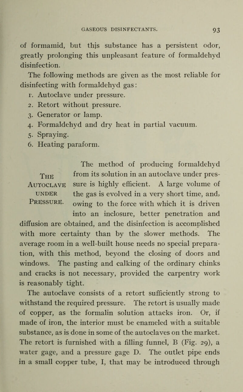 of formamid, but this substance has a persistent odor, greatly prolonging this unpleasant feature of formaldehyd disinfection. The following methods are given as the most reliable for disinfecting with formaldehyd gas: I-. Autoclave under preSvSure. 2. Retort without pressure. 3. Generator or lamp. 4. Formaldehyd and dry heat in partial vacuum. 5. Spraying. 6. Heating paraform. The method of producing formaldehyd The from its solution in an autoclave under pres- AutoclavE sure is highly efficient. A large volume of UNDER the gas is evolved in a very short time, and, Pressure, owing to the force with which it is driven into an inclosure, better penetration and diffusion are obtained, and the disinfection is accomplished with more certainty than by the slower methods. The average room in a well-built house needs no special prepara- tion, with this method, beyond the closing of doors and windows. The pasting and calking of the ordinary chinks and cracks is not necessary, provided the carpentry work is reasonably tight. The autoclave consists of a retort sufficiently strong to withstand the required pressure. The retort is usually made of copper, as the formalin solution attacks iron. Or, if made of iron, the interior must be enameled with a suitable substance, as is done in some of the autoclaves on the market. The retort is furnished with a filling funnel, B (Fig. 29), a water gage, and a pressure gage D. The outlet pipe ends in a small copper tube, I, that may be introduced through
