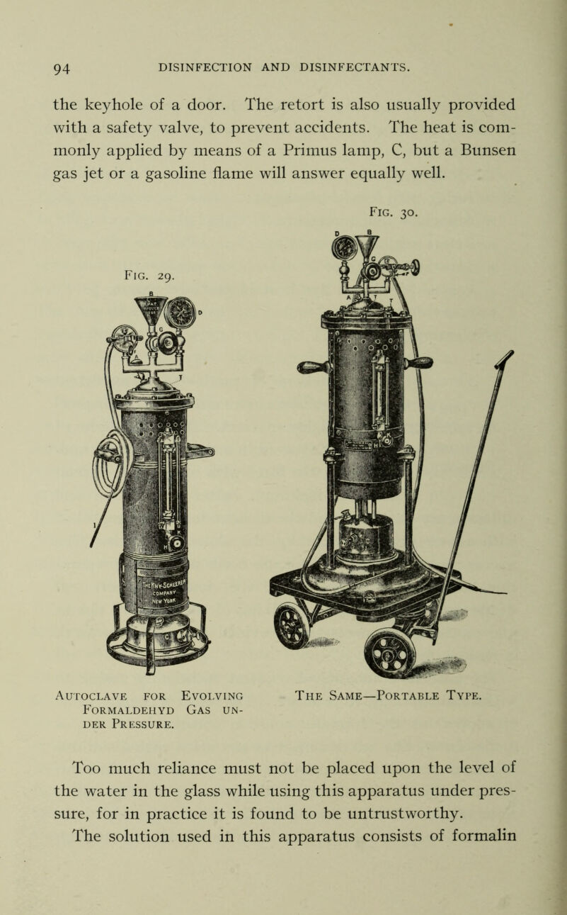 the keyhole of a door. The retort is also usually provided with a safety valve, to prevent accidents. The heat is com- monly applied by means of a Primus lamp, C, but a Bunsen gas jet or a gasoline flame will answer equally well. Fig. 30. Autoclave for Evolving The Same—Portable Type. Formaldehyd Gas un- der Pressure. Too much reliance must not be placed upon the level of the water in the glass while using this apparatus under pres- sure, for in practice it is found to be untrustworthy. The solution used in this apparatus consists of formalin